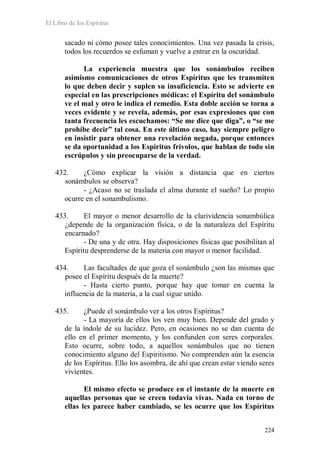 El Libro de los Espíritus
224
sacado ni cómo posee tales conocimientos. Una vez pasada la crisis,
todos los recuerdos se esfuman y vuelve a entrar en la oscuridad.
La experiencia muestra que los sonámbulos reciben
asimismo comunicaciones de otros Espíritus que les transmiten
lo que deben decir y suplen su insuficiencia. Esto se advierte en
especial en las prescripciones médicas: el Espíritu del sonámbulo
ve el mal y otro le indica el remedio. Esta doble acción se torna a
veces evidente y se revela, además, por esas expresiones que con
tanta frecuencia les escuchamos: “Se me dice que diga”, o “se me
prohíbe decir” tal cosa. En este último caso, hay siempre peligro
en insistir para obtener una revelación negada, porque entonces
se da oportunidad a los Espíritus frívolos, que hablan de todo sin
escrúpulos y sin preocuparse de la verdad.
432. ¿Cómo explicar la visión a distancia que en ciertos
sonámbulos se observa?
- ¿Acaso no se traslada el alma durante el sueño? Lo propio
ocurre en el sonambulismo.
433. El mayor o menor desarrollo de la clarividencia sonambúlica
¿depende de la organización física, o de la naturaleza del Espíritu
encarnado?
- De una y de otra. Hay disposiciones físicas que posibilitan al
Espíritu desprenderse de la materia con mayor o menor facilidad.
434. Las facultades de que goza el sonámbulo ¿son las mismas que
posee el Espíritu después de la muerte?
- Hasta cierto punto, porque hay que tomar en cuenta la
influencia de la materia, a la cual sigue unido.
435. ¿Puede el sonámbulo ver a los otros Espíritus?
- La mayoría de ellos los ven muy bien. Depende del grado y
de la índole de su lucidez. Pero, en ocasiones no se dan cuenta de
ello en el primer momento, y los confunden con seres corporales.
Esto ocurre, sobre todo, a aquellos sonámbulos que no tienen
conocimiento alguno del Espiritismo. No comprenden aún la esencia
de los Espíritus. Ello los asombra, de ahí que crean estar viendo seres
vivientes.
El mismo efecto se produce en el instante de la muerte en
aquellas personas que se creen todavía vivas. Nada en torno de
ellas les parece haber cambiado, se les ocurre que los Espíritus
 