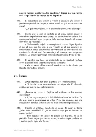 Allan Kardec
http://www.espiritismo.es FEE 225
poseen cuerpos similares a los nuestros, y toman por un cuerpo
real la apariencia de cuerpo de los Espíritus.
436. El sonámbulo que posee la visión a distancia ¿ve desde el
punto en que está su cuerpo, o desde aquel en que se encuentra su
alma?
- ¿A qué esta pregunta, si es el alma la que ve, y no el cuerpo?
437. Puesto que la que se traslada es el alma, ¿cómo puede el
sonámbulo experimentar en su cuerpo las sensaciones de calor o frío
correspondientes al lugar en que se halla su alma, la cual está a veces
muy lejos de su cuerpo?
- El alma no ha dejado por completo al cuerpo. Sigue ligada a
él por el lazo que los une. Y ese vínculo es el que conduce las
sensaciones. Cuando dos personas se comunican de una ciudad a otra
mediante la electricidad, ésta constituye el lazo que une sus pensa-
mientos. De ahí que conversen como si estuvieran una frente a otra.
438. El empleo que hace un sonámbulo de su facultad ¿influye
sobre el estado de su Espíritu después de la muerte?
- Mucho, como el buen o mal uso de todas las facultades que
Dios ha otorgado al hombre.
VI.- Éxtasis
439. ¿Qué diferencia hay entre el éxtasis y el sonambulismo?
- El éxtasis es un sonambulismo más depurado. El alma del
extático es todavía más independiente.
440. ¿Penetra de veras el Espíritu del extático en los mundos
superiores?
- Sí, los ve y comprende la felicidad de quienes los habitan. De
ahí que querría permanecer en ellos. Pero hay mundos que son
inaccesibles para los Espíritus que no están lo bastante purificados.
441. Cuando el extático manifiesta el deseo de dejar la Tierra
¿habla con sinceridad? Y ¿no es retenido aquí por su instinto de
conservación?
- Ello depende del grado de pureza del Espíritu. Si ve su
posición futura mejor que su vida actual, se esfuerza por quebrar los
vínculos que lo ligan a la Tierra.
 