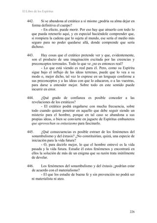 El Libro de los Espíritus
226
442. Si se abandona al extático a sí mismo ¿podría su alma dejar en
forma definitiva el cuerpo?
- En efecto, puede morir. Por eso hay que atraerlo con todo lo
que pueda retenerlo aquí, y en especial haciéndole comprender que,
si rompiera la cadena que lo sujeta al mundo, ese sería el medio más
seguro para no poder quedarse allá, donde comprende que sería
dichoso.
443. Hay cosas que el extático pretende ver y que, evidentemente,
son el producto de una imaginación excitada por las creencias y
preconceptos terrenales. Todo lo que ve ¿no es entonces real?
- Lo que está viendo es real para él. Pero, como su Espíritu
sigue bajo el influjo de las ideas terrenas, puede que lo vea a su
modo o, mejor dicho, tal vez lo exprese en un lenguaje conforme a
sus preconceptos y a las ideas con que lo educaron, o a las vuestras,
para darse a entender mejor. Sobre todo en este sentido puede
incurrir en error.
444. ¿Qué grado de confianza es posible conceder a las
revelaciones de los extáticos?
- El extático podrá engañarse con mucha frecuencia, sobre
todo cuando quiere penetrar en aquello que debe seguir siendo un
misterio para el hombre, porque en tal caso se abandona a sus
propias ideas, o bien se convierte en juguete de Espíritus embusteros
que aprovechan su entusiasmo para fascinarlo.
445. ¿Qué consecuencias es posible extraer de los fenómenos del
sonambulismo y del éxtasis? ¿No constituirían, quizá, una especie de
iniciación para la vida futura?
- O, para decirlo mejor, lo que el hombre entrevé es la vida
pasada y la vida futura. Estudie él estos fenómenos y encontrará en
ellos la solución de más de un enigma que su razón trata inútilmente
de develar.
446. Los fenómenos del sonambulismo y del éxtasis ¿podrían estar
de acuerdo con el materialismo?
- El que los estudie de buena fe y sin prevención no podrá ser
ni materialista ni ateo.
 