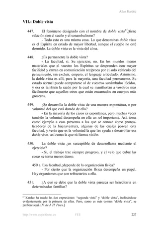 Allan Kardec
http://www.espiritismo.es FEE 227
VII.- Doble vista
447. El fenómeno designado con el nombre de doble vista67
- Todo esto es una misma cosa. Lo que denominas doble vista
es el Espíritu en estado de mayor libertad, aunque el cuerpo no esté
dormido. La doble vista es la vista del alma.
¿tiene
relación con el sueño y el sonambulismo?
448. ¿Es permanente la doble vista?
- La facultad, sí. Su ejercicio, no. En los mundos menos
materiales que el vuestro los Espíritus se desprenden con mayor
facilidad y entran en comunicación recíproca por el solo vehículo del
pensamiento, sin excluir, empero, el lenguaje articulado. Asimismo,
la doble vista es allí, para la mayoría, una facultad permanente. Su
estado normal puede compararse al de vuestros sonámbulos lúcidos,
y esa es también la razón por la cual se manifiestan a vosotros más
fácilmente que aquellos otros que están encarnados en cuerpos más
groseros.
449. ¿Se desarrolla la doble vista de una manera espontánea, o por
voluntad del que está dotado de ella?
- En la mayoría de los casos es espontánea, pero muchas veces
también la voluntad desempeña en ella un rol importante. Así, toma
como ejemplo a esas personas a las que se conoce como pronos-
ticadores de la buenaventura, algunas de las cuales poseen esta
facultad, y verás que es la voluntad la que las ayuda a desarrollar esa
doble vista, así como la que tú llamas visión.
450. La doble vista ¿es susceptible de desarrollarse mediante el
ejercicio?
- Sí, el trabajo trae siempre progreso, y el velo que cubre las
cosas se torna menos denso.
450 a. Esa facultad ¿depende de la organización física?
- Por cierto que la organización física desempeña un papel.
Hay organismos que son refractarios a ella.
451. ¿A qué se debe que la doble vista parezca ser hereditaria en
determinadas familias?
67
Kardec ha usado las dos expresiones: “segunda vista” y “doble vista”, inclinándose
evidentemente por la primera de ellas. Pero, como es más común “doble vista”, se
prefiere aquí. [N. de J. H. Pires.]
 