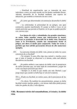 El Libro de los Espíritus
228
- Similitud de organización, que se transmite de unos
individuos a otros, así como sucede con las demás cualidades físicas.
Además, desarrollo de la facultad mediante una especie de
educación, que también se transmite de uno a otro.
452. ¿Es cierto que determinadas circunstancias desarrollan la doble
vista?
- La enfermedad, la proximidad de un peligro, una gran
conmoción, pueden manifestarla. El cuerpo se halla a veces en un
estado particular que permite al Espíritu ver lo que no podéis percibir
con vuestros ojos.
Las épocas de crisis y calamidades, las grandes emociones;
en suma, todas aquellas causas que sobreexcitan lo moral,
provocan en ocasiones el desarrollo de la doble vista. Pareciera
como si la Providencia, cuando nos encontramos frente al
peligro, nos diera el medio para conjurarlo. Todas las sectas y
partidos que han sufrido persecución ofrecen de ello numerosos
ejemplos.
453. Las personas dotadas de doble vista ¿tienen en todos los casos
conciencia de su facultad?
- No siempre. Es para ellos algo muy natural, y muchos creen
que si todo el mundo se observara a sí mismo, cada cual debería
descubrirse esa facultad.
454. ¿Se podría atribuir a una especie de doble vista la perspicacia
de ciertas personas que, sin tener nada de extraordinario, juzgan las
cosas con mayor precisión que otras?
- Siempre es el alma la que irradia con más libertad y que
juzga mejor que cuando se halla bajo el velo de la materia.
454 a. ¿Puede esa facultad, en ciertos casos, dar la presciencia de las
cosas?
- En efecto. Da también los presentimientos, porque en dicha
facultad existen muchos grados, y un mismo individuo podrá poseer
todos los grados de ella, o sólo algunos.
VIII.- Resumen teórico del sonambulismo, el éxtasis y la doble
vista
 