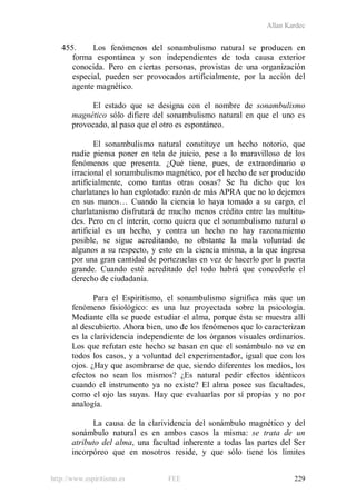 Allan Kardec
http://www.espiritismo.es FEE 229
455. Los fenómenos del sonambulismo natural se producen en
forma espontánea y son independientes de toda causa exterior
conocida. Pero en ciertas personas, provistas de una organización
especial, pueden ser provocados artificialmente, por la acción del
agente magnético.
El estado que se designa con el nombre de sonambulismo
magnético sólo difiere del sonambulismo natural en que el uno es
provocado, al paso que el otro es espontáneo.
El sonambulismo natural constituye un hecho notorio, que
nadie piensa poner en tela de juicio, pese a lo maravilloso de los
fenómenos que presenta. ¿Qué tiene, pues, de extraordinario o
irracional el sonambulismo magnético, por el hecho de ser producido
artificialmente, como tantas otras cosas? Se ha dicho que los
charlatanes lo han explotado: razón de más APRA que no lo dejemos
en sus manos… Cuando la ciencia lo haya tomado a su cargo, el
charlatanismo disfrutará de mucho menos crédito entre las multitu-
des. Pero en el ínterin, como quiera que el sonambulismo natural o
artificial es un hecho, y contra un hecho no hay razonamiento
posible, se sigue acreditando, no obstante la mala voluntad de
algunos a su respecto, y esto en la ciencia misma, a la que ingresa
por una gran cantidad de portezuelas en vez de hacerlo por la puerta
grande. Cuando esté acreditado del todo habrá que concederle el
derecho de ciudadanía.
Para el Espiritismo, el sonambulismo significa más que un
fenómeno fisiológico: es una luz proyectada sobre la psicología.
Mediante ella se puede estudiar el alma, porque ésta se muestra allí
al descubierto. Ahora bien, uno de los fenómenos que lo caracterizan
es la clarividencia independiente de los órganos visuales ordinarios.
Los que refutan este hecho se basan en que el sonámbulo no ve en
todos los casos, y a voluntad del experimentador, igual que con los
ojos. ¿Hay que asombrarse de que, siendo diferentes los medios, los
efectos no sean los mismos? ¿Es natural pedir efectos idénticos
cuando el instrumento ya no existe? El alma posee sus facultades,
como el ojo las suyas. Hay que evaluarlas por sí propias y no por
analogía.
La causa de la clarividencia del sonámbulo magnético y del
sonámbulo natural es en ambos casos la misma: se trata de un
atributo del alma, una facultad inherente a todas las partes del Ser
incorpóreo que en nosotros reside, y que sólo tiene los límites
 