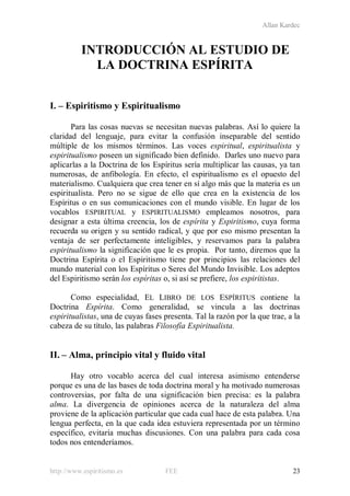 Allan Kardec
http://www.espiritismo.es FEE 23
INTRODUCCIÓN AL ESTUDIO DE
LA DOCTRINA ESPÍRITA
I. – Espiritismo y Espiritualismo
Para las cosas nuevas se necesitan nuevas palabras. Así lo quiere la
claridad del lenguaje, para evitar la confusión inseparable del sentido
múltiple de los mismos términos. Las voces espiritual, espiritualista y
espiritualismo poseen un significado bien definido. Darles uno nuevo para
aplicarlas a la Doctrina de los Espíritus sería multiplicar las causas, ya tan
numerosas, de anfibología. En efecto, el espiritualismo es el opuesto del
materialismo. Cualquiera que crea tener en sí algo más que la materia es un
espiritualista. Pero no se sigue de ello que crea en la existencia de los
Espíritus o en sus comunicaciones con el mundo visible. En lugar de los
vocablos ESPIRITUAL y ESPIRITUALISMO empleamos nosotros, para
designar a esta última creencia, los de espírita y Espiritismo, cuya forma
recuerda su origen y su sentido radical, y que por eso mismo presentan la
ventaja de ser perfectamente inteligibles, y reservamos para la palabra
espiritualismo la significación que le es propia. Por tanto, diremos que la
Doctrina Espírita o el Espiritismo tiene por principios las relaciones del
mundo material con los Espíritus o Seres del Mundo Invisible. Los adeptos
del Espiritismo serán los espíritas o, si así se prefiere, los espiritistas.
Como especialidad, EL LIBRO DE LOS ESPÍRITUS contiene la
Doctrina Espírita. Como generalidad, se vincula a las doctrinas
espiritualistas, una de cuyas fases presenta. Tal la razón por la que trae, a la
cabeza de su título, las palabras Filosofía Espiritualista.
II. – Alma, principio vital y fluido vital
Hay otro vocablo acerca del cual interesa asimismo entenderse
porque es una de las bases de toda doctrina moral y ha motivado numerosas
controversias, por falta de una significación bien precisa: es la palabra
alma. La divergencia de opiniones acerca de la naturaleza del alma
proviene de la aplicación particular que cada cual hace de esta palabra. Una
lengua perfecta, en la que cada idea estuviera representada por un término
específico, evitaría muchas discusiones. Con una palabra para cada cosa
todos nos entenderíamos.
 