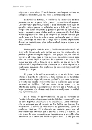 El Libro de los Espíritus
230
asignados al alma misma. El sonámbulo ve en todas partes adonde su
alma puede trasladarse, sea cual fuere la distancia implicada.
En la visión a distancia, el sonámbulo no ve las cosas desde el
punto en que su cuerpo se halla, y como por un efecto telescópico.
Las está viendo presentes, y como si él se encontrara en el lugar en
que ellas existen, porque en realidad su alma se halla ahí. Por eso su
cuerpo está como aniquilado y pareciera privado de sensaciones,
hasta el momento en que el alma vuelve a tomar posesión de él. Esta
parcial separación del alma y el cuerpo es un estado anormal que
puede tener una duración más o menos prolongada, pero no ilimi-
tada. Constituye la causa de la fatiga que el cuerpo experimenta
después de cierto tiempo, sobre todo cuando el alma se entrega a un
trabajo activo.
Puesto que la vista del alma o Espíritu no está circunscrita ni
tiene sede determinada, esto explica por qué los sonámbulos no
pueden asignarle un órgano especial. Ven porque ven, sin saber el
porqué ni el cómo, pues la vista no posee un asiento propio para
ellos, en cuanto Espíritus que son. Si se refieren a su cuerpo, les
parece que esa sede se localiza en los centros en que es mayor la
actividad vital, especialmente en el cerebro, en la zona epigástrica o
en el órgano que, para ellos, es el punto de unión más íntimo entre el
Espíritu y el cuerpo.
El poder de la lucidez sonambúlica no es sin límites. Aun
estando el Espíritu del todo libre, se halla limitado en sus facultades
y conocimientos, según el grado de perfección que haya alcanzado.
Y lo está más cuando se encuentra unido a la materia, cuyo influjo
universal es infalible. Podemos contar tanto menos con su
infalibilidad cuando la distraemos del objetivo que la Naturaleza se
ha propuesto con ella y hacemos de la misma un objeto de curiosidad
y de experimentación.
En el estado de desprendimiento en que se encuentra el
Espíritu del sonámbulo entra con más facilidad en comunicación con
los otros Espíritus, encarnados o no encarnados. Dicha comunica-
ción se establece por el contacto de los fluidos que integran los
periespíritus y sirven de transmisión al pensamiento, como el
conductor eléctrico. El sonámbulo no necesita, pues, que el
pensamiento sea articulado por la palabra: lo siento y lo adivina. Es
esto lo que lo torna eminentemente impresionable y accesible a las
influencias de la atmósfera moral en que se halla. De ahí que una
 