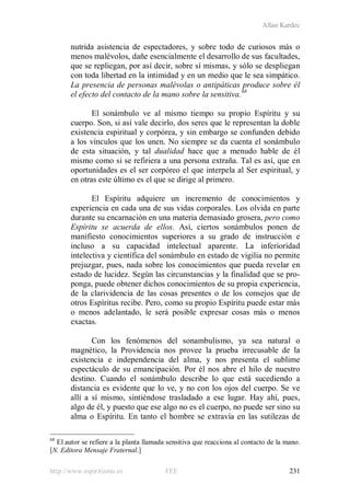 Allan Kardec
http://www.espiritismo.es FEE 231
nutrida asistencia de espectadores, y sobre todo de curiosos más o
menos malévolos, dañe esencialmente el desarrollo de sus facultades,
que se repliegan, por así decir, sobre sí mismas, y sólo se despliegan
con toda libertad en la intimidad y en un medio que le sea simpático.
La presencia de personas malévolas o antipáticas produce sobre él
el efecto del contacto de la mano sobre la sensitiva.68
El sonámbulo ve al mismo tiempo su propio Espíritu y su
cuerpo. Son, si así vale decirlo, dos seres que le representan la doble
existencia espiritual y corpórea, y sin embargo se confunden debido
a los vínculos que los unen. No siempre se da cuenta el sonámbulo
de esta situación, y tal dualidad hace que a menudo hable de él
mismo como si se refiriera a una persona extraña. Tal es así, que en
oportunidades es el ser corpóreo el que interpela al Ser espiritual, y
en otras este último es el que se dirige al primero.
El Espíritu adquiere un incremento de conocimientos y
experiencia en cada una de sus vidas corporales. Los olvida en parte
durante su encarnación en una materia demasiado grosera, pero como
Espíritu se acuerda de ellos. Así, ciertos sonámbulos ponen de
manifiesto conocimientos superiores a su grado de instrucción e
incluso a su capacidad intelectual aparente. La inferioridad
intelectiva y científica del sonámbulo en estado de vigilia no permite
prejuzgar, pues, nada sobre los conocimientos que pueda revelar en
estado de lucidez. Según las circunstancias y la finalidad que se pro-
ponga, puede obtener dichos conocimientos de su propia experiencia,
de la clarividencia de las cosas presentes o de los consejos que de
otros Espíritus recibe. Pero, como su propio Espíritu puede estar más
o menos adelantado, le será posible expresar cosas más o menos
exactas.
Con los fenómenos del sonambulismo, ya sea natural o
magnético, la Providencia nos provee la prueba irrecusable de la
existencia e independencia del alma, y nos presenta el sublime
espectáculo de su emancipación. Por él nos abre el hilo de nuestro
destino. Cuando el sonámbulo describe lo que está sucediendo a
distancia es evidente que lo ve, y no con los ojos del cuerpo. Se ve
allí a sí mismo, sintiéndose trasladado a ese lugar. Hay ahí, pues,
algo de él, y puesto que ese algo no es el cuerpo, no puede ser sino su
alma o Espíritu. En tanto el hombre se extravía en las sutilezas de
68
El autor se refiere a la planta llamada sensitiva que reacciona al contacto de la mano.
[N. Editora Mensaje Fraternal.]
 