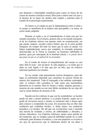 El Libro de los Espíritus
232
una abstracta e ininteligible metafísica para correr en busca de las
causas de nuestra existencia moral, Dios pone a diario ante sus ojos y
al alcance de su mano los medios más simples y patentes para el
estudio de la psicología experimental.
El éxtasis es el estado en que la independencia entre el alma y
el cuerpo se manifiesta de la manera más perceptible y se torna, en
cierto modo, palpable.
Durante el sueño y en el sonambulismo el alma erra por los
mundos terrenales. En el éxtasis, penetra ella en un mundo incógnito,
el de los Espíritus etéreos con quienes entra en comunicación, sin
que pueda, empero, exceder ciertos límites que no le sería posible
franquear sin romper del todo los lazos que la unen al cuerpo. Un
fulgor resplandeciente, nuevo por completo, la circunda; armonías
desconocidas en la Tierra la extasían; un bienestar indefinible la
penetra: goza por anticipado de la beatitud celeste y se puede decir
que pone un pie en el umbral de la eternidad.
En el estado de éxtasis el aniquilamiento del cuerpo es casi
total. Sólo le resta – por así decir- la vida orgánica, y se siente que el
alma no está ligada a él más que por un hilo, que un esfuerzo
adicional quebraría sin remedio.
En ese estado, todo pensamiento terreno desaparece, para dar
lugar al sentimiento depurado que constituye la esencia misma de
nuestro Ser inmaterial. Todo él entregado a tan sublime contempla-
ción, el extático sólo considera la vida como una momentánea
detención en el camino. Para él, bienes y males, alegrías groseras y
miserias de este mundo no son sino fútiles incidentes de un viaje del
cual se siente dichoso de alcanzar el fin.
Sucede con los extáticos lo que con los sonámbulos: su lucidez
puede ser más o menos perfecta, y su propio Espíritu, según sea su
grado de elevación mayor o menor, es asimismo más o menos apto
para conocer y comprender las cosas. En ocasiones hay en ellos más
exaltación que verdadera lucidez, o, dicho mejor, esa exaltación
perjudica a su lucidez. De ahí que sus revelaciones sean a menudo
una mezcla de verdades y errores, de sublimidades y absurdos, e
incluso ridiculeces. Los Espíritus inferiores suelen sacar partido de
tal exaltación, que es siempre causa de debilidad cuando no se sabe
refrenarla, para dominar al extático, y con este propósito se revisten a
sus ojos de apariencias que lo mantienen dentro de sus ideas o
 