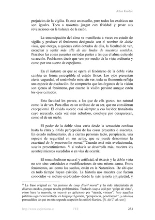 Allan Kardec
http://www.espiritismo.es FEE 233
prejuicios de la vigilia. Es este un escollo, pero todos los extáticos no
son iguales. Toca a nosotros juzgar con frialdad y pesar sus
revelaciones en la balanza de la razón.
La emancipación del alma se manifiesta a veces en estado de
vigilia y produce el fenómeno designado con el nombre de doble
vista, que otorga, a quienes están dotados de ella, la facultad de ver,
escuchar y sentir más allá de los lindes de nuestros sentidos.
Perciben las cosas ausentes en todas partes a las que el alma extiende
su acción. Podríamos decir que ven por medio de la vista ordinaria y
como por una suerte de espejismo.
En el instante en que se opera el fenómeno de la doble vista
cambia en forma perceptible el estado físico. Los ojos presentan
cierta vaguedad, el sonámbulo mira sin ver, toda su fisonomía refleja
una especie de exaltación. Se comprueba que los órganos de la visión
son ajenos al fenómeno, por cuanto la visión persiste aunque estén
los ojos cerrados.
Esta facultad les parece, a los que de ella gozan, tan natural
como la de ver. Para ellos es un atributo de su ser, que no consideran
excepcional. El olvido sucede casi siempre a esa lucidez transitoria
cuyo recuerdo, cada vez más nebuloso, concluye por desaparecer,
como el de un sueño.
El poder de la doble vista varía desde la sensación confusa
hasta la clara y nítida percepción de las cosas presentes o ausentes.
En estado rudimentario, da a ciertas personas tacto, perspicacia, una
especie de seguridad en sus actos, que se puede denominar la
exactitud de la penetración moral.69
Cuando está más evolucionada,
suscita presentimientos. Y si todavía se desarrolla más, muestra los
acontecimientos sucedidos o en vías de ocurrir.
El sonambulismo natural y artificial, el éxtasis y la doble vista
no son sino variedades o modificaciones de una misma causa. Estos
fenómenos, así como los sueños, están en la Naturaleza. De ahí que
en todo tiempo hayan existido. La historia nos muestra que fueron
conocidos –e incluso explotados- desde la más remota antigüedad, y
69
La frase original es: “la justesse du coup d´oeil moral” y ha sido interpretada de
diversos modos, porque resulta problemática. Traducir coup d´oeil por “golpe de vista”,
como hace la mayoría, es incurrir en galicismo por “ojeada, vistazo”. Pero aquellas
palabras significan también, en lenguaje figurado, “perspicacia, penetración”, y estamos
persuadidos de que en esta segunda acepción las utilizó Kardec. [N. del T. al cast.]
 
