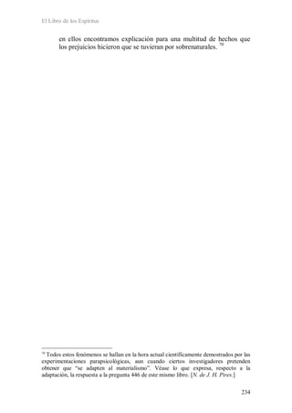 El Libro de los Espíritus
234
en ellos encontramos explicación para una multitud de hechos que
los prejuicios hicieron que se tuvieran por sobrenaturales. 70
70
Todos estos fenómenos se hallan en la hora actual científicamente demostrados por las
experimentaciones parapsicológicas, aun cuando ciertos investigadores pretenden
obtener que “se adapten al materialismo”. Véase lo que expresa, respecto a la
adaptación, la respuesta a la pregunta 446 de este mismo libro. [N. de J. H. Pires.]
 