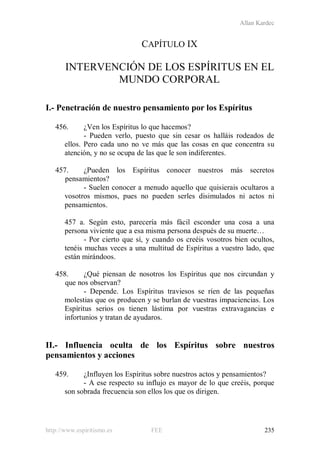 Allan Kardec
http://www.espiritismo.es FEE 235
CAPÍTULO IX
INTERVENCIÓN DE LOS ESPÍRITUS EN EL
MUNDO CORPORAL
I.- Penetración de nuestro pensamiento por los Espíritus
456. ¿Ven los Espíritus lo que hacemos?
- Pueden verlo, puesto que sin cesar os halláis rodeados de
ellos. Pero cada uno no ve más que las cosas en que concentra su
atención, y no se ocupa de las que le son indiferentes.
457. ¿Pueden los Espíritus conocer nuestros más secretos
pensamientos?
- Suelen conocer a menudo aquello que quisierais ocultaros a
vosotros mismos, pues no pueden serles disimulados ni actos ni
pensamientos.
457 a. Según esto, parecería más fácil esconder una cosa a una
persona viviente que a esa misma persona después de su muerte…
- Por cierto que sí, y cuando os creéis vosotros bien ocultos,
tenéis muchas veces a una multitud de Espíritus a vuestro lado, que
están mirándoos.
458. ¿Qué piensan de nosotros los Espíritus que nos circundan y
que nos observan?
- Depende. Los Espíritus traviesos se ríen de las pequeñas
molestias que os producen y se burlan de vuestras impaciencias. Los
Espíritus serios os tienen lástima por vuestras extravagancias e
infortunios y tratan de ayudaros.
II.- Influencia oculta de los Espíritus sobre nuestros
pensamientos y acciones
459. ¿Influyen los Espíritus sobre nuestros actos y pensamientos?
- A ese respecto su influjo es mayor de lo que creéis, porque
son sobrada frecuencia son ellos los que os dirigen.
 