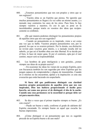 El Libro de los Espíritus
236
460. ¿Tenemos pensamientos que nos son propios y otros que se
nos sugieren?
- Vuestra alma es un Espíritu que piensa. No ignoráis que
muchos pensamientos os llegan a la vez sobre un mismo asunto, y a
menudo muy contrarios los unos de los otros. Pues bien, lo hay
siempre vuestros y nuestros. Es eso lo que os pone en la
incertidumbre, porque tenéis en vosotros dos ideas que recípro-
camente se combaten.
461. ¿De qué manera podemos distinguir los pensamientos propios
de aquellos otros que nos son sugeridos?
- Cuando un pensamiento os es inspirado, viene a ser como
una voz que os habla. Vuestros propios pensamientos son, por lo
general, los que se os ocurren primero. Por lo demás, esa distinción
no reviste para vosotros gran interés, y a menudo resulta útil no
saberlo, ya que así el hombre obra con más libertad. Si se decide por
el bien, lo hace de mejor gana. Si por el contrario, opta por el mal
camino, mayor será su responsabilidad.
462. Los hombres de gran inteligencia y aun geniales, ¿toman
siempre sus ideas de su propio acervo?
- En ocasiones las ideas les vienen de su propio Espíritu, pero
con frecuencia también les son sugeridas por otros Espíritus que los
juzgan capaces de comprenderlas y dignos de transmitirlas. Cuando
en sí mismos no las encuentran, apelan a la inspiración: es esta una
evocación que están haciendo sin sospecharlo.
Si fuese útil que pudiéramos distinguir con claridad
nuestros propios pensamientos de aquellos otros que nos son
inspirados, Dios nos hubiera proporcionado el medio para
hacerlo, así como nos provee el de distinguir el día de la noche.
Cuando una cosa permanece en la oscuridad es porque debe ser
así para nuestro bien.
463. Se dice a veces que el primer impulso siempre es bueno. ¿Es
esto exacto?
- Puede ser bueno o malo, conforme al grado de adelanto del
Espíritu encarnado. Es siempre bueno en aquel que escucha las
buenas impresiones.
464. ¿Cómo distinguir si un pensamiento que nos es sugerido
procede de un Espíritu bueno o de uno malo?
 