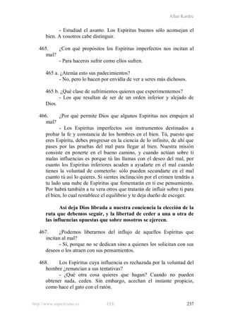 Allan Kardec
http://www.espiritismo.es FEE 237
- Estudiad el asunto. Los Espíritus buenos sólo aconsejan el
bien. A vosotros cabe distinguir.
465. ¿Con qué propósitos los Espíritus imperfectos nos incitan al
mal?
- Para haceros sufrir como ellos sufren.
465 a. ¿Atenúa esto sus padecimientos?
- No, pero lo hacen por envidia de ver a seres más dichosos.
465 b. ¿Qué clase de sufrimientos quieren que experimentemos?
- Los que resultan de ser de un orden inferior y alejado de
Dios.
466. ¿Por qué permite Dios que algunos Espíritus nos empujen al
mal?
- Los Espíritus imperfectos son instrumentos destinados a
probar la fe y constancia de los hombres en el bien. Tú, puesto que
eres Espíritu, debes progresar en la ciencia de lo infinito, de ahí que
pases por las pruebas del mal para llegar al bien. Nuestra misión
consiste en ponerte en el bueno camino, y cuando actúan sobre ti
malas influencias es porque tú las llamas con el deseo del mal, por
cuanto los Espíritus inferiores acuden a ayudarte en el mal cuando
tienes la voluntad de cometerlo: sólo pueden secundarte en el mal
cuanto tú así lo quieres. Si sientes inclinación por el crimen tendrás a
tu lado una nube de Espíritus que fomentarán en ti ese pensamiento.
Por habrá también a tu vera otros que tratarán de influir sobre ti para
el bien, lo cual restablece el equilibrio y te deja dueño de escoger.
Así deja Dios librada a nuestra conciencia la elección de la
ruta que debemos seguir, y la libertad de ceder a una u otra de
las influencias opuestas que sobre nosotros se ejercen.
467. ¿Podemos liberarnos del influjo de aquellos Espíritus que
incitan al mal?
- Sí, porque no se dedican sino a quienes los solicitan con sus
deseos o los atraen con sus pensamientos.
468. Los Espíritus cuya influencia es rechazada por la voluntad del
hombre ¿renuncian a sus tentativas?
- ¿Qué otra cosa quieres que hagan? Cuando no pueden
obtener nada, ceden. Sin embargo, acechan el instante propicio,
como hace el gato con el ratón.
 