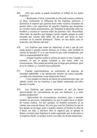 El Libro de los Espíritus
238
469. ¿Por qué medio se puede neutralizar el influjo de los malos
Espíritus?
- Realizando el bien, y poniendo en ello toda vuestra confianza
en Dios, rechazaréis la influencia de los Espíritus inferiores y
destruiréis el imperio que querrían tener sobre vosotros. Guardaos de
prestar oídos a las sugestiones de aquellos Espíritus que despiertan
en vosotros malos pensamientos, que fomentan la discordia entre los
hombres y excitan en vosotros todas las pasiones viles. Desconfiad,
sobre todo, de aquellos que halagan vuestro orgullo, porque os están
tomando por vuestro lado débil. He ahí por qué Jesús os hace
exclamar en la oración dominical: “Señor, no nos dejéis caer en
tentación, mas líbranos del mal”.
470. Los Espíritus que tratan de inducirnos al mal y que de este
modo ponen a prueba nuestra firmeza en el bien, ¿han recibido la
misión de hacerlo? Y si es una misión la que están cumpliendo ¿les
cabe la responsabilidad de ella?
- Ningún Espíritu recibe la misión de hacer el mal. Cuando lo
acomete, es por su propia voluntad y, por tanto, sufre sus
consecuencias. Dios puede permitirle que lo haga para probaros, pero
no se lo ordena, y a vosotros toca rechazarlo.
471. Cuando experimentamos un sentimiento de angustia, de
ansiedad indefinible, o de satisfacción interior sin causa conocida,
¿se debe esto únicamente a una disposición física?
- Casi siempre se trata de un efecto de comunicaciones que, sin
saberlo, tenéis con los Espíritus, o que habéis mantenido con ellos
durante el sueño.
472. Los Espíritus que quieren incitarnos al mal ¿lo hacen
aprovechando las circunstancias en que nos hallamos, o a éstas
pueden producirlas?
- Aprovechan las circunstancias existentes, pero a menudo
también las provocan, empujándoos sin que lo sepáis hacia el objeto
de vuestra codicia. Así por ejemplo, un hombre encuentra en su
camino una suma de dinero. No creo que sean los Espíritus los que la
han dejado en tal lugar, pero sí pueden inspirar al hombre la idea de
ir hacia ese lado, y entonces ellos le sugieren que se apropie el
dinero, en tanto otros Espíritus le están sugiriendo que lo devuelva a
su legítimo dueño. Lo propio ocurre con todas las demás tentaciones.
 