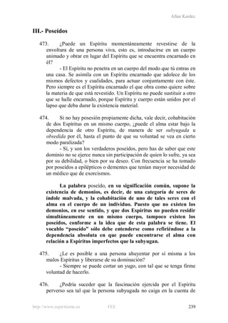 Allan Kardec
http://www.espiritismo.es FEE 239
III.- Poseídos
473. ¿Puede un Espíritu momentáneamente revestirse de la
envoltura de una persona viva, esto es, introducirse en un cuerpo
animado y obrar en lugar del Espíritu que se encuentra encarnado en
él?
- El Espíritu no penetra en un cuerpo del modo que tú entras en
una casa. Se asimila con un Espíritu encarnado que adolece de los
mismos defectos y cualidades, para actuar conjuntamente con éste.
Pero siempre es el Espíritu encarnado el que obra como quiere sobre
la materia de que está revestido. Un Espíritu no puede sustituir a otro
que se halle encarnado, porque Espíritu y cuerpo están unidos por el
lapso que deba durar la existencia material.
474. Si no hay posesión propiamente dicha, vale decir, cohabitación
de dos Espíritus en un mismo cuerpo, ¿puede el alma estar bajo la
dependencia de otro Espíritu, de manera de ser subyugada u
obsedida por él, hasta el punto de que su voluntad se vea en cierto
modo paralizada?
- Sí, y son los verdaderos poseídos, pero has de saber que este
dominio no se ejerce nunca sin participación de quien lo sufre, ya sea
por su debilidad, o bien por su deseo. Con frecuencia se ha tomado
por poseídos a epilépticos o dementes que tenían mayor necesidad de
un médico que de exorcismos.
La palabra poseído, en su significación común, supone la
existencia de demonios, es decir, de una categoría de seres de
índole malvada, y la cohabitación de uno de tales seres con el
alma en el cuerpo de un individuo. Puesto que no existen los
demonios, en ese sentido, y que dos Espíritus no pueden residir
simultáneamente en un mismo cuerpo, tampoco existen los
poseídos, conforme a la idea que de esta palabra se tiene. El
vocablo “poseído” sólo debe entenderse como refiriéndose a la
dependencia absoluta en que puede encontrarse el alma con
relación a Espíritus imperfectos que la subyugan.
475. ¿Le es posible a una persona ahuyentar por sí misma a los
malos Espíritus y liberarse de su dominación?
- Siempre se puede cortar un yugo, con tal que se tenga firme
voluntad de hacerlo.
476. ¿Podría suceder que la fascinación ejercida por el Espíritu
perverso sea tal que la persona subyugada no caiga en la cuenta de
 