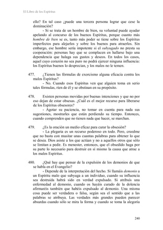 El Libro de los Espíritus
240
ello? En tal caso ¿puede una tercera persona lograr que cese la
dominación?
- Si se trata de un hombre de bien, su voluntad puede ayudar
apelando al concurso de los buenos Espíritus, porque cuanto más
hombre de bien se es, tanto más poder se tiene sobre los Espíritus
imperfectos para alejarlos y sobre los buenos para atraerlos. Sin
embargo, ese hombre sería impotente si el subyugado no presta su
cooperación: personas hay que se complacen en hallarse bajo una
dependencia que halaga sus gustos y deseos. En todos los casos,
aquel cuyo corazón no sea puro no podrá ejercer ninguna influencia:
los Espíritus buenos lo desprecian, y los malos no le temen.
477. ¿Tienen las fórmulas de exorcismo alguna eficacia contra los
malos Espíritus?
- No. Cuando esos Espíritus ven que alguien toma en serio
tales fórmulas, ríen de él y se obstinan en su propósito.
478. Existen personas movidas por buenas intenciones y que no por
eso dejan de estar obsesas. ¿Cuál es el mejor recurso para liberarse
de los Espíritus obsesores?
- Agotar su paciencia, no tomar en cuenta para nada sus
sugestiones, mostrarles que están perdiendo su tiempo. Entonces,
cuando comprenden que no tienen nada que hacer, se marchan.
479. ¿Es la oración un medio eficaz para curar la obsesión?
- La plegaria es un recurso poderoso en todo. Pero, creedme
que no basta con musitar unas cuantas palabras para obtener lo que
se desea. Dios asiste a los que actúan y no a aquellos otros que sólo
se limitan a pedir. Es menester, entonces, que el obsedido haga por
su parte lo necesario para destruir en sí mismo la causa que atrae a
los malos Espíritus.
480. ¿Qué hay que pensar de la expulsión de los demonios de que
se habla en el Evangelio?
- Depende de la interpretación del hecho. Si llamáis demonio a
un Espíritu malo que subyuga a un individuo, cuando su influencia
sea destruida habrá sido en verdad expulsado. Si atribuís una
enfermedad al demonio, cuando os hayáis curado de la dolencia
afirmaréis también que habéis expulsado al demonio. Una misma
cosa puede ser verdadera o falsa, según sea el sentido que a las
palabras se atribuya. Las verdades más grandes pueden parecer
absurdas cuando sólo se mira la forma y cuando se toma la alegoría
 