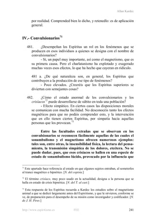 Allan Kardec
http://www.espiritismo.es FEE 241
por realidad. Comprended bien lo dicho, y retenedlo: es de aplicación
general.
IV.- Convulsionarios71
481. ¿Desempeñan los Espíritus un rol en los fenómenos que se
producen en esos individuos a quienes se designa con el nombre de
convulsionarios?
- Sí, un papel muy importante, así como el magnetismo, que es
su primera causa. Pero el charlatanismo ha explotado y exagerado
muchas veces esos efectos, lo que ha hecho que cayeran en ridículo.
481 a. ¿De qué naturaleza son, en general, los Espíritus que
contribuyen a la producción de ese tipo de fenómenos?
- Poco elevados. ¿Creeréis que los Espíritus superiores se
diviertan con semejantes cosas?
482. ¿Cómo el estado anormal de los convulsionarios y los
crisíacos72
- Efecto simpático. En ciertos casos las disposiciones morales
se comunican con mucha facilidad. No desconocéis tanto los efectos
magnéticos para que no podáis comprender esto, y la intervención
que en ello tienen ciertos Espíritus, por simpatía hacia aquellas
personas que los provocan.
puede desarrollarse de súbito en toda una población?
73
Entre las facultades extrañas que se observan en los
convulsionarios se reconocen fácilmente aquellas de las cuales el
sonambulismo y el magnetismo ofrecen numerosos ejemplos:
tales son, entre otras, la insensibilidad física, la lectura del pensa-
miento, la transmisión simpática de los dolores, etcétera. No se
puede dudar, pues, que esos crisíacos se hallen en una especie de
estado de sonambulismo lúcido, provocado por la influencia que
71
Este apartado hace referencia al estado en que algunos sujetos entraban, al someterlos
al trance magnético o hipnótico. [N. del copista.]
72
El término crisíaco, muy poco usado en la actualidad, designa a la persona que se
halla en estado de crisis hipnótica. [N. del T. al cast.]
73
Esta respuesta de los Espíritus recuerda a Kardec los estudios sobre el magnetismo
animal a que se dedicó largamente antes del Espiritismo, y que le sirvieron, conforme se
ve, de preparación para el desempeño de su misión como investigador y codificador. [N.
de J. H. Pires.]
 