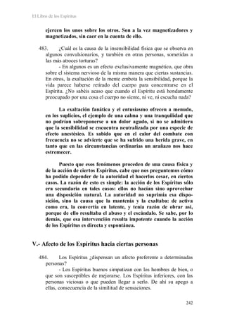 El Libro de los Espíritus
242
ejercen los unos sobre los otros. Son a la vez magnetizadores y
magnetizados, sin caer en la cuenta de ello.
483. ¿Cuál es la causa de la insensibilidad física que se observa en
algunos convulsionarios, y también en otras personas, sometidas a
las más atroces torturas?
- En algunos es un efecto exclusivamente magnético, que obra
sobre el sistema nervioso de la misma manera que ciertas sustancias.
En otros, la exaltación de la mente embota la sensibilidad, porque la
vida parece haberse retirado del cuerpo para concentrarse en el
Espíritu. ¿No sabéis acaso que cuando el Espíritu está hondamente
preocupado por una cosa el cuerpo no siente, ni ve, ni escucha nada?
La exaltación fanática y el entusiasmo ofrecen a menudo,
en los suplicios, el ejemplo de una calma y una tranquilidad que
no podrían sobreponerse a un dolor agudo, si no se admitiera
que la sensibilidad se encuentra neutralizada por una especie de
efecto anestésico. Es sabido que en el calor del combate con
frecuencia no se advierte que se ha sufrido una herida grave, en
tanto que en las circunstancias ordinarias un arañazo nos hace
estremecer.
Puesto que esos fenómenos proceden de una causa física y
de la acción de ciertos Espíritus, cabe que nos preguntemos cómo
ha podido depender de la autoridad el hacerlos cesar, en ciertos
casos. La razón de esto es simple: la acción de los Espíritus sólo
era secundaria en tales casos: ellos no hacían sino aprovechar
una disposición natural. La autoridad no suprimía esa dispo-
sición, sino la causa que la mantenía y la exaltaba: de activa
como era, la convertía en latente, y tenía razón de obrar así,
porque de ello resultaba el abuso y el escándalo. Se sabe, por lo
demás, que esa intervención resulta impotente cuando la acción
de los Espíritus es directa y espontánea.
V.- Afecto de los Espíritus hacia ciertas personas
484. Los Espíritus ¿dispensan un afecto preferente a determinadas
personas?
- Los Espíritus buenos simpatizan con los hombres de bien, o
que son susceptibles de mejorarse. Los Espíritus inferiores, con las
personas viciosas o que pueden llegar a serlo. De ahí su apego a
ellas, consecuencia de la similitud de sensaciones.
 