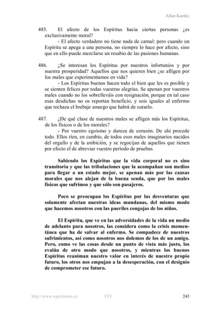 Allan Kardec
http://www.espiritismo.es FEE 243
485. El afecto de los Espíritus hacia ciertas personas ¿es
exclusivamente moral?
- El afecto verdadero no tiene nada de carnal: pero cuando un
Espíritu se apega a una persona, no siempre lo hace por afecto, sino
que en ello puede mezclarse un resabio de las pasiones humanas.
486. ¿Se interesan los Espíritus por nuestros infortunios y por
nuestra prosperidad? Aquellos que nos quieren bien ¿se afligen por
los males que experimentamos en vida?
- Los Espíritus buenos hacen todo el bien que les es posible y
se sienten felices por todas vuestras alegrías. Se apenan por vuestros
males cuando no los sobrelleváis con resignación, porque en tal caso
esas desdichas no os reportan beneficio, y sois iguales al enfermo
que rechaza el brebaje amargo que habrá de curarlo.
487. ¿De qué clase de nuestros males se afligen más los Espíritus,
de los físicos o de los morales?
- Por vuestro egoísmo y dureza de corazón. De ahí procede
todo. Ellos ríen, en cambio, de todos esos males imaginarios nacidos
del orgullo y de la ambición, y se regocijan de aquellos que tienen
por efecto el de abreviar vuestro período de pruebas.
Sabiendo los Espíritus que la vida corporal no es sino
transitoria y que las tribulaciones que la acompañan son medios
para llegar a un estado mejor, se apenan más por las causas
morales que nos alejan de la buena senda, que por los males
físicos que sufrimos y que sólo son pasajeros.
Poco se preocupan los Espíritus por las desventuras que
solamente afectan nuestras ideas mundanas, del mismo modo
que hacemos nosotros con las pueriles congojas de los niños.
El Espíritu, que ve en las adversidades de la vida un medio
de adelanto para nosotros, las considera como la crisis momen-
tánea que ha de salvar al enfermo. Se compadece de nuestros
sufrimientos, así como nosotros nos dolemos de los de un amigo.
Pero, como ve las cosas desde un punto de vista más justo, los
evalúa de otro modo que nosotros, y mientras los buenos
Espíritus reaniman nuestro valor en interés de nuestro propio
futuro, los otros nos empujan a la desesperación, con el designio
de comprometer ese futuro.
 