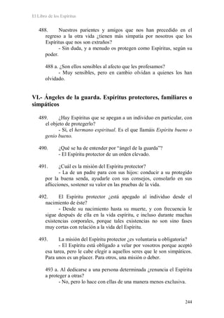 El Libro de los Espíritus
244
488. Nuestros parientes y amigos que nos han precedido en el
regreso a la otra vida ¿tienen más simpatía por nosotros que los
Espíritus que nos son extraños?
- Sin duda, y a menudo os protegen como Espíritus, según su
poder.
488 a. ¿Son ellos sensibles al afecto que les profesamos?
- Muy sensibles, pero en cambio olvidan a quienes los han
olvidado.
VI.- Ángeles de la guarda. Espíritus protectores, familiares o
simpáticos
489. ¿Hay Espíritus que se apegan a un individuo en particular, con
el objeto de protegerlo?
- Sí, el hermano espiritual. Es el que llamáis Espíritu bueno o
genio bueno.
490. ¿Qué se ha de entender por “ángel de la guarda”?
- El Espíritu protector de un orden elevado.
491. ¿Cuál es la misión del Espíritu protector?
- La de un padre para con sus hijos: conducir a su protegido
por la buena senda, ayudarle con sus consejos, consolarlo en sus
aflicciones, sostener su valor en las pruebas de la vida.
492. El Espíritu protector ¿está apegado al individuo desde el
nacimiento de éste?
- Desde su nacimiento hasta su muerte, y con frecuencia le
sigue después de ella en la vida espíritu, e incluso durante muchas
existencias corporales, porque tales existencias no son sino fases
muy cortas con relación a la vida del Espíritu.
493. La misión del Espíritu protector ¿es voluntaria u obligatoria?
- El Espíritu está obligado a velar por vosotros porque aceptó
esa tarea, pero le cabe elegir a aquellos seres que le son simpáticos.
Para unos es un placer. Para otros, una misión o deber.
493 a. Al dedicarse a una persona determinada ¿renuncia el Espíritu
a proteger a otras?
- No, pero lo hace con ellas de una manera menos exclusiva.
 