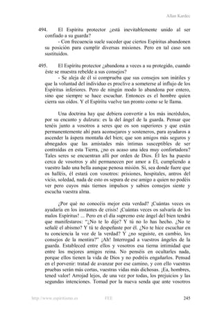 Allan Kardec
http://www.espiritismo.es FEE 245
494. El Espíritu protector ¿está inevitablemente unido al ser
confiado a su guarda?
- Con frecuencia suele suceder que ciertos Espíritus abandonen
su posición para cumplir diversas misiones. Pero en tal caso son
sustituidos.
495. El Espíritu protector ¿abandona a veces a su protegido, cuando
éste se muestra rebelde a sus consejos?
- Se aleja de él si comprueba que sus consejos son inútiles y
que la voluntad del individuo es proclive a someterse al influjo de los
Espíritus inferiores. Pero de ningún modo lo abandona por entero,
sino que siempre se hace escuchar. Entonces es el hombre quien
cierra sus oídos. Y el Espíritu vuelve tan pronto como se le llama.
Una doctrina hay que debiera convertir a los más incrédulos,
por su encanto y dulzura: es la del ángel de la guarda. Pensar que
tenéis junto a vosotros a seres que os son superiores y que están
permanentemente ahí para aconsejaros y sosteneros, para ayudaros a
ascender la áspera montaña del bien; que son amigos más seguros y
abnegados que las amistades más íntimas susceptibles de ser
contraídas en esta Tierra, ¿no es acaso una idea muy confortadora?
Tales seres se encuentran allí por orden de Dios. Él les ha puesto
cerca de vosotros y ahí permanecen por amor a Él, cumpliendo a
vuestro lado una bella aunque penosa misión. Sí, sea donde fuere que
os halléis, él estará con vosotros: prisiones, hospitales, antros del
vicio, soledad, nada de esto os separa de ese amigo a quien no podéis
ver pero cuyos más tiernos impulsos y sabios consejos siente y
escucha vuestra alma.
¿Por qué no conocéis mejor esta verdad? ¡Cuántas veces os
ayudaría en los instantes de crisis! ¡Cuántas veces os salvaría de los
malos Espíritus! ... Pero en el día supremo este ángel del bien tendrá
que manifestaros: “¿No te lo dije? Y tú no lo has hecho. ¿No te
señalé el abismo? Y tú te despeñaste por él. ¿No te hice escuchar en
tu conciencia la voz de la verdad? Y ¿no seguiste, en cambio, los
consejos de la mentira?” ¡Ah! Interrogad a vuestros ángeles de la
guarda. Estableced entre ellos y vosotros esa tierna intimidad que
entre los mejores amigos reina. No penséis en ocultarles nada,
porque ellos tienen la vida de Dios y no podréis engañarlos. Pensad
en el porvenir: tratad de avanzar por ese camino, y con ello vuestras
pruebas serán más cortas, vuestras vidas más dichosas. ¡Ea, hombres,
tened valor! Arrojad lejos, de una vez por todas, los prejuicios y las
segundas intenciones. Tomad por la nueva senda que ante vosotros
 