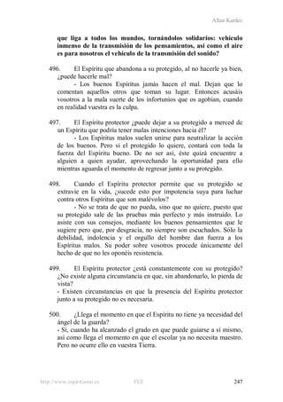 Allan Kardec
http://www.espiritismo.es FEE 247
que liga a todos los mundos, tornándolos solidarios: vehículo
inmenso de la transmisión de los pensamientos, así como el aire
es para nosotros el vehículo de la transmisión del sonido?
496. El Espíritu que abandona a su protegido, al no hacerle ya bien,
¿puede hacerle mal?
- Los buenos Espíritus jamás hacen el mal. Dejan que lo
comentan aquellos otros que toman su lugar. Entonces acusáis
vosotros a la mala suerte de los infortunios que os agobian, cuando
en realidad vuestra es la culpa.
497. El Espíritu protector ¿puede dejar a su protegido a merced de
un Espíritu que podría tener malas intenciones hacia él?
- Los Espíritus malos suelen unirse para neutralizar la acción
de los buenos. Pero si el protegido lo quiere, contará con toda la
fuerza del Espíritu bueno. De no ser así, éste quizá encuentre a
alguien a quien ayudar, aprovechando la oportunidad para ello
mientras aguarda el momento de regresar junto a su protegido.
498. Cuando el Espíritu protector permite que su protegido se
extravíe en la vida, ¿sucede esto por impotencia suya para luchar
contra otros Espíritus que son malévolos?
- No se trata de que no pueda, sino que no quiere, puesto que
su protegido sale de las pruebas más perfecto y más instruido. Lo
asiste con sus consejos, mediante los buenos pensamientos que le
sugiere pero que, por desgracia, no siempre son escuchados. Sólo la
debilidad, indolencia y el orgullo del hombre dan fuerza a los
Espíritus malos. Su poder sobre vosotros procede únicamente del
hecho de que no les oponéis resistencia.
499. El Espíritu protector ¿está constantemente con su protegido?
¿No existe alguna circunstancia en que, sin abandonarlo, lo pierda de
vista?
- Existen circunstancias en que la presencia del Espíritu protector
junto a su protegido no es necesaria.
500. ¿Llega el momento en que el Espíritu no tiene ya necesidad del
ángel de la guarda?
- Sí, cuando ha alcanzado el grado en que puede guiarse a sí mismo,
así como llega el momento en que el escolar ya no necesita maestro.
Pero no ocurre ello en vuestra Tierra.
 