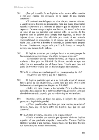 El Libro de los Espíritus
248
501. ¿Por qué la acción de los Espíritus sobre nuestra vida es oculta
y por qué, cuando nos protegen, no lo hacen de una manera
ostensible?
- Si contarais con tal apoyo no obraríais por vosotros mismos,
y vuestro propio Espíritu no progresaría. Para que pueda él adelantar
necesita experiencia y a menudo es preciso que la adquiera a sus
expensas. Es menester que emplee sus fuerzas, sin lo cual sería como
un niño al que no permiten que camine solo. La acción de los
Espíritus que os quieren está siempre bien regulada, de modo de
dejaros ejercer vuestro libre albedrío, por cuanto si no tuvierais
responsabilidad no avanzaríais en el camino que debe conduciros
hacia Dios. Al no ver el hombre a su sostén, se confía en sus propias
fuerzas. No obstante, su guía vela por él, y de tiempo en tiempo le
advierte que desconfíe del peligro.
502. El Espíritu protector que consigue llevar a su protegido por la
buena senda ¿experimenta por ello algún bien para sí mismo?
- Es un mérito que se le toma en cuenta, ya sea para su propio
adelanto o bien para su felicidad. Es dichoso cuando ve que sus
esfuerzos son coronados por el buen éxito. Triunfa con esto, así
como un preceptor triunfa con los buenos logros de su alumno.
502 a. Si no obtiene un resultado positivo, ¿es responsable de ello?
- No, puesto que hizo lo que de él dependía.
503. El Espíritu protector que ve a su protegido seguir el camino
falso a pesar de sus advertencias, ¿siente pena por eso? ¿No es este
hecho un motivo de perturbación para su felicidad?
- Sufre por esos errores, y los lamenta. Pero la aflicción no
equivale a las angustias de la paternidad terrestre, porque él sabe que
el mal tiene remedio y que lo que no se hace hoy se hará mañana.
504. ¿Podemos saber, en todos los casos, el nombre del Espíritu
protector o ángel de la guarda?
- ¿Cómo queréis saber nombres que para vosotros no existen?
¿Creéis, pues, que no haya entre los Espíritu más que los que
conocéis?
504 a. ¿Cómo invocarlo, entonces, si no le conocemos?
- Dadle el nombre que queráis: por ejemplo, el de un Espíritu
superior, al que profeséis simpatía o veneración. Vuestro Espíritu
protector acudirá a ese llamado. Porque todos los Espíritus buenos
son hermanos y se asisten mutuamente.
 