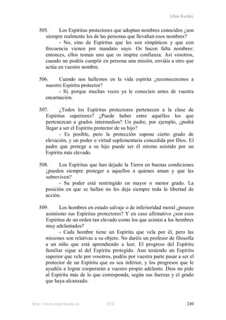 Allan Kardec
http://www.espiritismo.es FEE 249
505. Los Espíritus protectores que adoptan nombres conocidos ¿son
siempre realmente los de las personas que llevaban esos nombres?
- No, sino de Espíritus que les son simpáticos y que con
frecuencia vienen por mandato suyo. Os hacen falta nombres:
entonces, ellos toman uno que os inspire confianza. Así vosotros,
cuando no podéis cumplir en persona una misión, enviáis a otro que
actúa en vuestro nombre.
506. Cuando nos hallemos en la vida espírita ¿reconoceremos a
nuestro Espíritu protector?
- Sí, porque muchas veces ya le conocíais antes de vuestra
encarnación.
507. ¿Todos los Espíritus protectores pertenecen a la clase de
Espíritus superiores? ¿Puede haber entre aquéllos los que
pertenezcan a grados intermedios? Un padre, por ejemplo, ¿podrá
llegar a ser el Espíritu protector de su hijo?
- Es posible, pero la protección supone cierto grado de
elevación, y un poder o virtud suplementaria concedida por Dios. El
padre que protege a su hijo puede ser él mismo asistido por un
Espíritu más elevado.
508. Los Espíritus que han dejado la Tierra en buenas condiciones
¿pueden siempre proteger a aquellos a quienes aman y que les
sobreviven?
- Su poder está restringido en mayor o menor grado. La
posición en que se hallan no les deja siempre toda la libertad de
acción.
509. Los hombres en estado salvaje o de inferioridad moral ¿poseen
asimismo sus Espíritus protectores? Y en caso afirmativo ¿son esos
Espíritus de un orden tan elevado como los que asisten a los hombres
muy adelantados?
- Cada hombre tiene un Espíritu que vela por él, pero las
misiones son relativas a su objeto. No daréis un profesor de filosofía
a un niño que está aprendiendo a leer. El progreso del Espíritu
familiar sigue al del Espíritu protegido. Aun teniendo un Espíritu
superior que vele por vosotros, podéis por vuestra parte pasar a ser el
protector de un Espíritu que os sea inferior, y los progresos que le
ayudéis a lograr cooperarán a vuestro propio adelanto. Dios no pide
al Espíritu más de lo que corresponda, según sus fuerzas y el grado
que haya alcanzado.
 