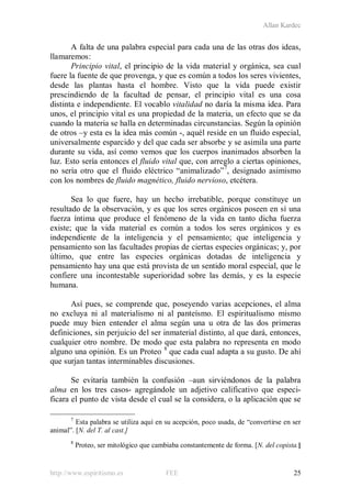 Allan Kardec
http://www.espiritismo.es FEE 25
A falta de una palabra especial para cada una de las otras dos ideas,
llamaremos:
Principio vital, el principio de la vida material y orgánica, sea cual
fuere la fuente de que provenga, y que es común a todos los seres vivientes,
desde las plantas hasta el hombre. Visto que la vida puede existir
prescindiendo de la facultad de pensar, el principio vital es una cosa
distinta e independiente. El vocablo vitalidad no daría la misma idea. Para
unos, el principio vital es una propiedad de la materia, un efecto que se da
cuando la materia se halla en determinadas circunstancias. Según la opinión
de otros –y esta es la idea más común -, aquél reside en un fluido especial,
universalmente esparcido y del que cada ser absorbe y se asimila una parte
durante su vida, así como vemos que los cuerpos inanimados absorben la
luz. Esto sería entonces el fluido vital que, con arreglo a ciertas opiniones,
no sería otro que el fluido eléctrico “animalizado”7
, designado asimismo
con los nombres de fluido magnético, fluido nervioso, etcétera.
Sea lo que fuere, hay un hecho irrebatible, porque constituye un
resultado de la observación, y es que los seres orgánicos poseen en sí una
fuerza íntima que produce el fenómeno de la vida en tanto dicha fuerza
existe; que la vida material es común a todos los seres orgánicos y es
independiente de la inteligencia y el pensamiento; que inteligencia y
pensamiento son las facultades propias de ciertas especies orgánicas; y, por
último, que entre las especies orgánicas dotadas de inteligencia y
pensamiento hay una que está provista de un sentido moral especial, que le
confiere una incontestable superioridad sobre las demás, y es la especie
humana.
Así pues, se comprende que, poseyendo varias acepciones, el alma
no excluya ni al materialismo ni al panteísmo. El espiritualismo mismo
puede muy bien entender el alma según una u otra de las dos primeras
definiciones, sin perjuicio del ser inmaterial distinto, al que dará, entonces,
cualquier otro nombre. De modo que esta palabra no representa en modo
alguno una opinión. Es un Proteo 8
que cada cual adapta a su gusto. De ahí
que surjan tantas interminables discusiones.
Se evitaría también la confusión –aun sirviéndonos de la palabra
alma en los tres casos- agregándole un adjetivo calificativo que especi-
ficara el punto de vista desde el cual se la considera, o la aplicación que se
7
Esta palabra se utiliza aquí en su acepción, poco usada, de “convertirse en ser
animal”. [N. del T. al cast.]
8
Proteo, ser mitológico que cambiaba constantemente de forma. [N. del copista.]
 