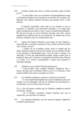 El Libro de los Espíritus
250
510. Cuando el padre que asiste a su hijo reencarna, ¿sigue velando
por él?
- Es más difícil, pero en un instante de desprendimiento ruega
a un Espíritu simpático que le ayude en esa misión. Por lo demás, los
Espíritus sólo aceptan aquellas misiones que puedan llevar a feliz
término.
El Espíritu encarnado, sobre todo en los mundos en que la
existencia es material, está demasiado sometido a su cuerpo para
poder consagrarse por entero a otro, es decir, asistirlo personalmente.
De ahí que los que no son lo bastante elevados sean ellos mismo
ayudados por Espíritus que les son superiores, de manera que si uno
falta por cualquier causa, es sustituido por otro.
511. Aparte del Espíritu protector ¿está unido un mal Espíritu a
cada individuo, con miras a incitarlo al mal y darle ocasión de luchar
entre el bien y el mal?
- “Unido” no es la palabra exacta. Bien es verdad que los
malos Espíritus tratan de desviar del camino recto al hombre cuando
se les presenta la oportunidad: pero si uno de ellos se apega a un
individuo, lo hace por determinación propia, porque espera que el
hombre le haga caso. Entonces se desarrolla una lucha entre el bueno
y el malo, y la victoria corresponderá a aquel cuyo dominio el
individuo entregue.
512. ¿Podemos tener muchos Espíritus protectores?
- Cada hombre tiene siempre Espíritus simpáticos más o
menos elevados que le profesan afecto y por él se interesan, como
existen también otros que lo secundan en el mal.
513. Los Espíritus simpáticos ¿obran en virtud de una misión?
- A veces pueden desempeñar una misión temporaria, pero casi
siempre no son solicitados sino por la similitud de pensamientos y
sentimientos, así en el bien como en el mal.
513 a. ¿De ello parece resultar que los Espíritus simpáticos pueden
ser buenos o malos?
- Sí, el hombre encuentra siempre Espíritus que con él
simpatizan, sea cual fuere su carácter.
514. Los Espíritus familiares ¿son los mismos Espíritus simpáticos
y Espíritus protectores?
 