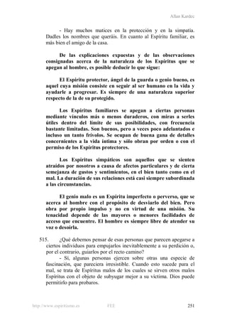 Allan Kardec
http://www.espiritismo.es FEE 251
- Hay muchos matices en la protección y en la simpatía.
Dadles los nombres que queráis. En cuanto al Espíritu familiar, es
más bien el amigo de la casa.
De las explicaciones expuestas y de las observaciones
consignadas acerca de la naturaleza de los Espíritus que se
apegan al hombre, es posible deducir lo que sigue:
El Espíritu protector, ángel de la guarda o genio bueno, es
aquel cuya misión consiste en seguir al ser humano en la vida y
ayudarle a progresar. Es siempre de una naturaleza superior
respecto de la de su protegido.
Los Espíritus familiares se apegan a ciertas personas
mediante vínculos más o menos duraderos, con miras a serles
útiles dentro del límite de sus posibilidades, con frecuencia
bastante limitadas. Son buenos, pero a veces poco adelantados e
incluso un tanto frívolos. Se ocupan de buena gana de detalles
concernientes a la vida íntima y sólo obran por orden o con el
permiso de los Espíritus protectores.
Los Espíritus simpáticos son aquellos que se sienten
atraídos por nosotros a causa de afectos particulares y de cierta
semejanza de gustos y sentimientos, en el bien tanto como en el
mal. La duración de sus relaciones está casi siempre subordinada
a las circunstancias.
El genio malo es un Espíritu imperfecto o perverso, que se
acerca al hombre con el propósito de desviarlo del bien. Pero
obra por propio impulso y no en virtud de una misión. Su
tenacidad depende de las mayores o menores facilidades de
acceso que encuentre. El hombre es siempre libre de atender su
voz o desoírla.
515. ¿Qué debemos pensar de esas personas que parecen apegarse a
ciertos individuos para empujarlos inevitablemente a su perdición o,
por el contrario, guiarlos por el recto camino?
- Sí, algunas personas ejercen sobre otras una especie de
fascinación, que pareciera irresistible. Cuando esto sucede para el
mal, se trata de Espíritus malos de los cuales se sirven otros malos
Espíritus con el objeto de subyugar mejor a su víctima. Dios puede
permitirlo para probaros.
 