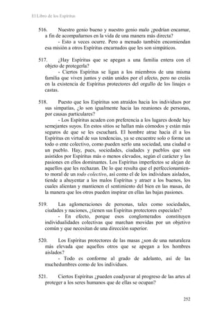El Libro de los Espíritus
252
516. Nuestro genio bueno y nuestro genio malo ¿podrían encarnar,
a fin de acompañarnos en la vida de una manera más directa?
- Esto a veces ocurre. Pero a menudo también encomiendan
esa misión a otros Espíritus encarnados que les son simpáticos.
517. ¿Hay Espíritus que se apegan a una familia entera con el
objeto de protegerla?
- Ciertos Espíritus se ligan a los miembros de una misma
familia que viven juntos y están unidos por el afecto, pero no creáis
en la existencia de Espíritus protectores del orgullo de los linajes o
castas.
518. Puesto que los Espíritus son atraídos hacia los individuos por
sus simpatías, ¿lo son igualmente hacia las reuniones de personas,
por causas particulares?
- Los Espíritus acuden con preferencia a los lugares donde hay
semejantes suyos. En estos sitios se hallan más cómodos y están más
seguros de que se les escuchará. El hombre atrae hacia él a los
Espíritus en virtud de sus tendencias, ya se encuentre solo o forme un
todo o ente colectivo, como pueden serlo una sociedad, una ciudad o
un pueblo. Hay, pues, sociedades, ciudades y pueblos que son
asistidos por Espíritus más o menos elevados, según el carácter y las
pasiones en ellos dominantes. Los Espíritus imperfectos se alejan de
aquellos que les rechazan. De lo que resulta que el perfeccionamien-
to moral de un todo colectivo, así como el de los individuos aislados,
tiende a ahuyentar a los malos Espíritus y atraer a los buenos, los
cuales alientan y mantienen el sentimiento del bien en las masas, de
la manera que los otros pueden inspirar en ellas las bajas pasiones.
519. Las aglomeraciones de personas, tales como sociedades,
ciudades y naciones, ¿tienen sus Espíritus protectores especiales?
- En efecto, porque esos conglomerados constituyen
individualidades colectivas que marchan movidas por un objetivo
común y que necesitan de una dirección superior.
520. Los Espíritus protectores de las masas ¿son de una naturaleza
más elevada que aquellos otros que se apegan a los hombres
aislados?
- Todo es conforme al grado de adelanto, así de las
muchedumbres como de los individuos.
521. Ciertos Espíritus ¿pueden coadyuvar al progreso de las artes al
proteger a los seres humanos que de ellas se ocupan?
 