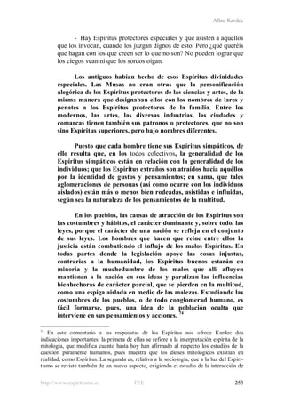 Allan Kardec
http://www.espiritismo.es FEE 253
- Hay Espíritus protectores especiales y que asisten a aquellos
que los invocan, cuando los juzgan dignos de esto. Pero ¿qué queréis
que hagan con los que creen ser lo que no son? No pueden lograr que
los ciegos vean ni que los sordos oigan.
Los antiguos habían hecho de esos Espíritus divinidades
especiales. Las Musas no eran otras que la personificación
alegórica de los Espíritus protectores de las ciencias y artes, de la
misma manera que designaban ellos con los nombres de lares y
penates a los Espíritus protectores de la familia. Entre los
modernos, las artes, las diversas industrias, las ciudades y
comarcas tienen también sus patronos o protectores, que no son
sino Espíritus superiores, pero bajo nombres diferentes.
Puesto que cada hombre tiene sus Espíritus simpáticos, de
ello resulta que, en los todos colectivos, la generalidad de los
Espíritus simpáticos están en relación con la generalidad de los
individuos; que los Espíritus extraños son atraídos hacia aquéllos
por la identidad de gustos y pensamientos; en suma, que tales
aglomeraciones de personas (así como ocurre con los individuos
aislados) están más o menos bien rodeadas, asistidas e influidas,
según sea la naturaleza de los pensamientos de la multitud.
En los pueblos, las causas de atracción de los Espíritus son
las costumbres y hábitos, el carácter dominante y, sobre todo, las
leyes, porque el carácter de una nación se refleja en el conjunto
de sus leyes. Los hombres que hacen que reine entre ellos la
justicia están combatiendo el influjo de los malos Espíritus. En
todas partes donde la legislación apoye las cosas injustas,
contrarias a la humanidad, los Espíritus buenos estarán en
minoría y la muchedumbre de los malos que allí afluyen
mantienen a la nación en sus ideas y paralizan las influencias
bienhechoras de carácter parcial, que se pierden en la multitud,
como una espiga aislada en medio de las malezas. Estudiando las
costumbres de los pueblos, o de todo conglomerad humano, es
fácil formarse, pues, una idea de la población oculta que
interviene en sus pensamientos y acciones. 74
74
En este comentario a las respuestas de los Espíritus nos ofrece Kardec dos
indicaciones importantes: la primera de ellas se refiere a la interpretación espírita de la
mitología, que modifica cuanto hasta hoy han afirmado al respecto los estudios de la
cuestión puramente humanos, pues muestra que los dioses mitológicos existían en
realidad, como Espíritus. La segunda es, relativa a la sociología, que a la luz del Espiri-
tismo se reviste también de un nuevo aspecto, exigiendo el estudio de la interacción de
 