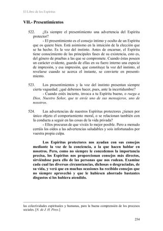 El Libro de los Espíritus
254
VII.- Presentimientos
522. ¿Es siempre el presentimiento una advertencia del Espíritu
protector?
- El presentimiento es el consejo íntimo y oculto de un Espíritu
que os quiere bien. Está asimismo en la intuición de la elección que
se ha hecho. Es la voz del instinto. Antes de encarnar, el Espíritu
tiene conocimiento de las principales fases de su existencia, esto es,
del género de pruebas a las que se compromete. Cuando éstas poseen
un carácter evidente, guarda de ellas en su fuero interno una especie
de impresión, y esa impresión, que constituye la voz del instinto, al
revelarse cuando se acerca el instante, se convierte en presenti-
miento.
523. Los presentimientos y la voz del instinto presentan siempre
cierta vaguedad: ¿qué debemos hacer, pues, ante la incertidumbre?
- Cuando estés incierto, invoca a tu Espíritu bueno, o ruega a
Dios, Nuestro Señor, que te envíe uno de sus mensajeros, uno de
nosotros.
524. Las advertencias de nuestros Espíritus protectores ¿tienen por
único objeto el comportamiento moral, o se relacionan también con
la conducta a seguir en las cosas de la vida privada?
- Ellos procuran de que viváis lo mejor posible. Pero a menudo
cerráis los oídos a las advertencias saludables y sois infortunados por
vuestra propia culpa.
Los Espíritus protectores nos ayudan con sus consejos
mediante la voz de la conciencia, a la que hacen hablar en
nosotros. Pero, como no siempre le concedemos la importancia
precisa, los Espíritus nos proporcionan consejos más directos,
sirviéndose para ello de las personas que nos rodean. Examine
cada cual las diversas circunstancias, dichosas o desgraciadas, de
su vida, y verá que en muchas ocasiones ha recibido consejos que
no siempre aprovechó y que le hubiesen ahorrado bastantes
disgustos si los hubiera atendido.
las colectividades espirituales y humanas, para la buena comprensión de los procesos
sociales. [N. de J. H. Pires.]
 