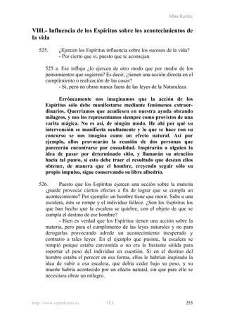 Allan Kardec
http://www.espiritismo.es FEE 255
VIII.- Influencia de los Espíritus sobre los acontecimientos de
la vida
525. ¿Ejercen los Espíritus influencia sobre los sucesos de la vida?
- Por cierto que sí, puesto que te aconsejan.
525 a. Ese influjo ¿lo ejercen de otro modo que por medio de los
pensamientos que sugieren? Es decir, ¿tienen una acción directa en el
cumplimiento o realización de las cosas?
- Sí, pero no obran nunca fuera de las leyes de la Naturaleza.
Erróneamente nos imaginamos que la acción de los
Espíritus sólo debe manifestarse mediante fenómenos extraor-
dinarios. Querríamos que acudiesen en nuestra ayuda obrando
milagros, y nos los representamos siempre como provistos de una
varita mágica. No es así, de ningún modo. He ahí por qué su
intervención se manifiesta ocultamente y lo que se hace con su
concurso se nos imagina como un efecto natural. Así por
ejemplo, ellos provocarán la reunión de dos personas que
parecerán encontrarse por casualidad. Inspirarán a alguien la
idea de pasar por determinado sitio, y llamarán su atención
hacia tal punto, si esto debe traer el resultado que desean ellos
obtener, de manera que el hombre, creyendo seguir sólo su
propio impulso, sigue conservando su libre albedrío.
526. Puesto que los Espíritus ejercen una acción sobre la materia
¿puede provocar ciertos efectos a fin de lograr que se cumpla un
acontecimiento? Por ejemplo: un hombre tiene que morir. Sube a una
escalera, ésta se rompe y el individuo fallece. ¿Son los Espíritus los
que han hecho que la escalera se quiebre, con el objeto de que se
cumpla el destino de ese hombre?
- Bien es verdad que los Espíritus tienen una acción sobre la
materia, pero para el cumplimento de las leyes naturales y no para
derogarlas provocando adrede un acontecimiento inesperado y
contrario a tales leyes. En el ejemplo que pusiste, la escalera se
rompió porque estaba carcomida o no era lo bastante sólida para
soportar el peso del individuo en cuestión. Si en el destino del
hombre estaba el perecer en esa forma, ellos le habrían inspirado la
idea de subir a esa escalera, que debía ceder bajo su peso, y su
muerte habría acontecido por un efecto natural, sin que para ello se
necesitara obrar un milagro.
 