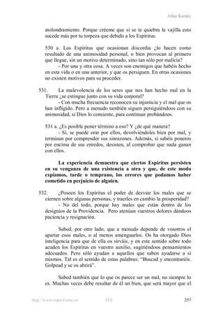 Allan Kardec
http://www.espiritismo.es FEE 257
atolondramiento. Porque créeme que si se te quiebra la vajilla esto
sucede más por tu torpeza que debido a los Espíritus.
530 a. Los Espíritus que ocasionan discordia ¿lo hacen como
resultado de una animosidad personal, o bien provocan al primero
que llegue, sin un motivo determinado, sino tan sólo por malicia?
- Por una y otra cosa. A veces son enemigos que habéis hecho
en esta vida o en una anterior, y que os persiguen. En otras ocasiones
no existen motivos para su proceder.
531. La malevolencia de los seres que nos han hecho mal en la
Tierra ¿se extingue junto con su vida corporal?
- Con mucha frecuencia reconocen su injusticia y el mal que os
han infligido. Pero a menudo también siguen persiguiéndoos con su
animosidad, si Dios lo consiente, para continuar probándoos.
531 a. ¿Es posible poner término a eso? Y ¿de qué manera?
- Sí, se puede orar por ellos, devolviéndoles bien por mal, y
terminan por comprender sus sinrazones. Además, si sabéis poneros
por encima de sus enredos, desisten, al comprobar que nada ganan
con ellos.
La experiencia demuestra que ciertos Espíritus persisten
en su venganza de una existencia a otra y que, de este modo
expiamos, tarde o temprano, los errores que podamos haber
cometido en perjuicio de alguien.
532. ¿Poseen los Espíritus el poder de desviar los males que se
ciernen sobre algunas personas, y traerles en cambio la prosperidad?
- No del todo, porque hay males que están dentro de los
designios de la Providencia. Pero atenúan vuestros dolores dándoos
paciencia y resignación.
Sabed, por otro lado, que a menudo depende de vosotros el
apartar esos males, o al menos amenguarlos. Os ha otorgado Dios
inteligencia para que de ella os sirváis, y en este sentido sobre todo
acuden los Espíritus en vuestro auxilio, sugiriéndoos pensamientos
adecuados. Pero sólo ayudan a aquellos que saben ayudarse a sí
mismos. Tal es el sentido de estas palabras: “Buscad y encontraréis.
Golpead y se os abrirá”.
Sabed también que lo que os parece ser un mal, no siempre lo
es. Muchas veces debe resultar de él un bien, que será mayor que el
 