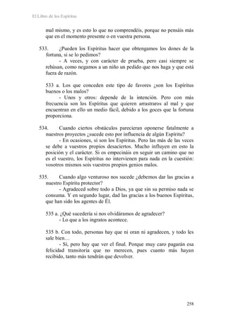 El Libro de los Espíritus
258
mal mismo, y es esto lo que no comprendéis, porque no pensáis más
que en el momento presente o en vuestra persona.
533. ¿Pueden los Espíritus hacer que obtengamos los dones de la
fortuna, si se lo pedimos?
- A veces, y con carácter de prueba, pero casi siempre se
rehúsan, como negamos a un niño un pedido que nos haga y que está
fuera de razón.
533 a. Los que conceden este tipo de favores ¿son los Espíritus
buenos o los malos?
- Unos y otros: depende de la intención. Pero con más
frecuencia son los Espíritus que quieren arrastraros al mal y que
encuentran en ello un medio fácil, debido a los goces que la fortuna
proporciona.
534. Cuando ciertos obstáculos parecieran oponerse fatalmente a
nuestros proyectos ¿sucede esto por influencia de algún Espíritu?
- En ocasiones, sí son los Espíritus. Pero las más de las veces
se debe a vuestros propios desaciertos. Mucho influyen en esto la
posición y el carácter. Si os empecináis en seguir un camino que no
es el vuestro, los Espíritus no intervienen para nada en la cuestión:
vosotros mismos sois vuestros propios genios malos.
535. Cuando algo venturoso nos sucede ¿debemos dar las gracias a
nuestro Espíritu protector?
- Agradeced sobre todo a Dios, ya que sin su permiso nada se
consuma. Y en segundo lugar, dad las gracias a los buenos Espíritus,
que han sido los agentes de Él.
535 a. ¿Qué sucedería si nos olvidáramos de agradecer?
- Lo que a los ingratos acontece.
535 b. Con todo, personas hay que ni oran ni agradecen, y todo les
sale bien…
- Sí, pero hay que ver el final. Porque muy caro pagarán esa
felicidad transitoria que no merecen, pues cuanto más hayan
recibido, tanto más tendrán que devolver.
 