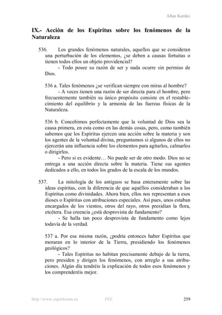 Allan Kardec
http://www.espiritismo.es FEE 259
IX.- Acción de los Espíritus sobre los fenómenos de la
Naturaleza
536. Los grandes fenómenos naturales, aquellos que se consideran
una perturbación de los elementos, ¿se deben a causas fortuitas o
tienen todos ellos un objeto providencial?
- Todo posee su razón de ser y nada ocurre sin permiso de
Dios.
536 a. Tales fenómenos ¿se verifican siempre con miras al hombre?
- A veces tienen una razón de ser directa para el hombre, pero
frecuentemente también su único propósito consiste en el restable-
cimiento del equilibrio y la armonía de las fuerzas físicas de la
Naturaleza.
536 b. Concebimos perfectamente que la voluntad de Dios sea la
causa primera, en esta como en las demás cosas, pero, como también
sabemos que los Espíritus ejercen una acción sobre la materia y son
los agentes de la voluntad divina, preguntamos si algunos de ellos no
ejercerán una influencia sobre los elementos para agitarlos, calmarlos
o dirigirlos.
- Pero si es evidente… No puede ser de otro modo. Dios no se
entrega a una acción directa sobre la materia. Tiene sus agentes
dedicados a ello, en todos los grados de la escala de los mundos.
537. La mitología de los antiguos se basa enteramente sobre las
ideas espíritas, con la diferencia de que aquéllos consideraban a los
Espíritus como divinidades. Ahora bien, ellos nos representan a esos
dioses o Espíritus con atribuciones especiales. Así pues, unos estaban
encargados de los vientos, otros del rayo, otros presidían la flora,
etcétera. Esa creencia ¿está desprovista de fundamento?
- Se halla tan poco desprovista de fundamento como lejos
todavía de la verdad.
537 a. Por esa misma razón, ¿podría entonces haber Espíritus que
moraran en lo interior de la Tierra, presidiendo los fenómenos
geológicos?
- Tales Espíritus no habitan precisamente debajo de la tierra,
pero presiden y dirigen los fenómenos, con arreglo a sus atribu-
ciones. Algún día tendréis la explicación de todos esos fenómenos y
los comprenderéis mejor.
 