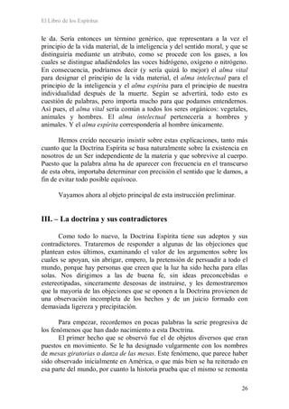 El Libro de los Espíritus
26
le da. Sería entonces un término genérico, que representara a la vez el
principio de la vida material, de la inteligencia y del sentido moral, y que se
distinguiría mediante un atributo, como se procede con los gases, a los
cuales se distingue añadiéndoles las voces hidrógeno, oxígeno o nitrógeno.
En consecuencia, podríamos decir (y sería quizá lo mejor) el alma vital
para designar el principio de la vida material, el alma intelectual para el
principio de la inteligencia y el alma espírita para el principio de nuestra
individualidad después de la muerte. Según se advertirá, todo esto es
cuestión de palabras, pero importa mucho para que podamos entendernos.
Así pues, el alma vital sería común a todos los seres orgánicos: vegetales,
animales y hombres. El alma intelectual pertenecería a hombres y
animales. Y el alma espírita correspondería al hombre únicamente.
Hemos creído necesario insistir sobre estas explicaciones, tanto más
cuanto que la Doctrina Espírita se basa naturalmente sobre la existencia en
nosotros de un Ser independiente de la materia y que sobrevive al cuerpo.
Puesto que la palabra alma ha de aparecer con frecuencia en el transcurso
de esta obra, importaba determinar con precisión el sentido que le damos, a
fin de evitar todo posible equívoco.
Vayamos ahora al objeto principal de esta instrucción preliminar.
III. – La doctrina y sus contradictores
Como todo lo nuevo, la Doctrina Espírita tiene sus adeptos y sus
contradictores. Trataremos de responder a algunas de las objeciones que
plantean estos últimos, examinando el valor de los argumentos sobre los
cuales se apoyan, sin abrigar, empero, la pretensión de persuadir a todo el
mundo, porque hay personas que creen que la luz ha sido hecha para ellas
solas. Nos dirigimos a las de buena fe, sin ideas preconcebidas o
estereotipadas, sinceramente deseosas de instruirse, y les demostraremos
que la mayoría de las objeciones que se oponen a la Doctrina provienen de
una observación incompleta de los hechos y de un juicio formado con
demasiada ligereza y precipitación.
Para empezar, recordemos en pocas palabras la serie progresiva de
los fenómenos que han dado nacimiento a esta Doctrina.
El primer hecho que se observó fue el de objetos diversos que eran
puestos en movimiento. Se le ha designado vulgarmente con los nombres
de mesas giratorias o danza de las mesas. Este fenómeno, que parece haber
sido observado inicialmente en América, o que más bien se ha reiterado en
esa parte del mundo, por cuanto la historia prueba que el mismo se remonta
 