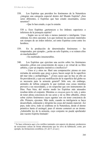 El Libro de los Espíritus
260
538. Los Espíritus que presiden los fenómenos de la Naturaleza
¿integran una categoría especial dentro del Mundo Espírita? ¿Son
seres diferentes, o Espíritus que han estado encarnados, como
nosotros?
- Que lo han estado, o que lo estarán.
538 a. Esos Espíritus ¿pertenecen a los órdenes superiores o
inferiores de la jerarquía espírita?
- Según sea su rol más o menos material o inteligente. Unos
ordenan, los otros ejecutan. Los que realizan las acciones materiales
son siempre de un orden inferior, así entre Espíritus como entre los
hombres.
539. En la producción de determinados fenómenos – las
tempestades, por ejemplo-, ¿actúa un solo Espíritu, o se reúnen ellos
en muchedumbre?
- En multitudes innumerables.
540. Los Espíritus que ejercitan una acción sobre los fenómenos
naturales ¿obran con conocimiento de causa y en virtud de su libre
arbitrio, o por un impulso instintivo o irreflexivo?
- Unos sí y otros no. Haré una comparación: piensa en esas
miríadas de animales que, poco a poco, hacen surgir de la superficie
del mar islas y archipiélagos.75
¿Crees acaso que no hay en ello un
fin providencial, y que esa modificación de la superficie del globo no
es necesaria para la armonía general? Sólo son, sin embargo,
animales de ínfima categoría lo que realizan esas cosas mientras
proveen a sus necesidades, y sin sospechar que son instrumentos de
Dios. Pues bien, del mismo modo los Espíritus más atrasados
resultan útiles al conjunto. Mientras se ensayan para la vida, y antes
de tener plena conciencia de sus actos y de su libre albedrío, obran
sobre ciertos fenómenos cuyos agentes son sin tener conciencia de
ello. Primero, ejecutan. Más tarde, cuando su inteligencia se haya
desarrollado, ordenarán y dirigirán las cosas del mundo material. Así
pues, todo sirve, todo se eslabona en la Naturaleza, desde el átomo
primitivo hasta el arcángel, pues él mismo comenzó en un átomo.
¡Admirable ley de la armonía, cuyo conjunto no puede aprehender
aún vuestro Espíritu limitado!
75
Se hace referencia aquí a los zoófitos (animales con aspecto de plasma), productores
de secreciones calizas de forma arborescente que les sirve de habitáculo, como, por
ejemplo, las formaciones coralíferas. [N. del T. al cast.]
 