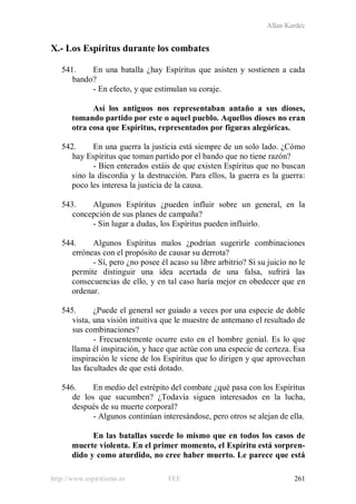 Allan Kardec
http://www.espiritismo.es FEE 261
X.- Los Espíritus durante los combates
541. En una batalla ¿hay Espíritus que asisten y sostienen a cada
bando?
- En efecto, y que estimulan su coraje.
Así los antiguos nos representaban antaño a sus dioses,
tomando partido por este o aquel pueblo. Aquellos dioses no eran
otra cosa que Espíritus, representados por figuras alegóricas.
542. En una guerra la justicia está siempre de un solo lado. ¿Cómo
hay Espíritus que toman partido por el bando que no tiene razón?
- Bien enterados estáis de que existen Espíritus que no buscan
sino la discordia y la destrucción. Para ellos, la guerra es la guerra:
poco les interesa la justicia de la causa.
543. Algunos Espíritus ¿pueden influir sobre un general, en la
concepción de sus planes de campaña?
- Sin lugar a dudas, los Espíritus pueden influirlo.
544. Algunos Espíritus malos ¿podrían sugerirle combinaciones
erróneas con el propósito de causar su derrota?
- Sí, pero ¿no posee él acaso su libre arbitrio? Si su juicio no le
permite distinguir una idea acertada de una falsa, sufrirá las
consecuencias de ello, y en tal caso haría mejor en obedecer que en
ordenar.
545. ¿Puede el general ser guiado a veces por una especie de doble
vista, una visión intuitiva que le muestre de antemano el resultado de
sus combinaciones?
- Frecuentemente ocurre esto en el hombre genial. Es lo que
llama él inspiración, y hace que actúe con una especie de certeza. Esa
inspiración le viene de los Espíritus que lo dirigen y que aprovechan
las facultades de que está dotado.
546. En medio del estrépito del combate ¿qué pasa con los Espíritus
de los que sucumben? ¿Todavía siguen interesados en la lucha,
después de su muerte corporal?
- Algunos continúan interesándose, pero otros se alejan de ella.
En las batallas sucede lo mismo que en todos los casos de
muerte violenta. En el primer momento, el Espíritu está sorpren-
dido y como aturdido, no cree haber muerto. Le parece que está
 