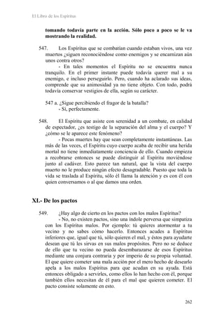 El Libro de los Espíritus
262
tomando todavía parte en la acción. Sólo poco a poco se le va
mostrando la realidad.
547. Los Espíritus que se combatían cuando estaban vivos, una vez
muertos ¿siguen reconociéndose como enemigos y se encarnizan aún
unos contra otros?
- En tales momentos el Espíritu no se encuentra nunca
tranquilo. En el primer instante puede todavía querer mal a su
enemigo, e incluso perseguirlo. Pero, cuando ha aclarado sus ideas,
comprende que su animosidad ya no tiene objeto. Con todo, podrá
todavía conservar vestigios de ella, según su carácter.
547 a. ¿Sigue percibiendo el fragor de la batalla?
- Sí, perfectamente.
548. El Espíritu que asiste con serenidad a un combate, en calidad
de espectador, ¿es testigo de la separación del alma y el cuerpo? Y
¿cómo se le aparece este fenómeno?
- Pocas muertes hay que sean completamente instantáneas. Las
más de las veces, el Espíritu cuyo cuerpo acaba de recibir una herida
mortal no tiene inmediatamente conciencia de ello. Cuando empieza
a recobrarse entonces se puede distinguir al Espíritu moviéndose
junto al cadáver. Esto parece tan natural, que la vista del cuerpo
muerto no le produce ningún efecto desagradable. Puesto que toda la
vida se traslada al Espíritu, sólo él llama la atención y es con él con
quien conversamos o al que damos una orden.
XI.- De los pactos
549. ¿Hay algo de cierto en los pactos con los malos Espíritus?
- No, no existen pactos, sino una índole perversa que simpatiza
con los Espíritus malos. Por ejemplo: tú quieres atormentar a tu
vecino y no sabes cómo hacerlo. Entonces acudes a Espíritus
inferiores que, igual que tú, sólo quieren el mal, y éstos para ayudarte
desean que tú les sirvas en sus malos propósitos. Pero no se deduce
de ello que tu vecino no pueda desembarazarse de esos Espíritus
mediante una conjura contraria y por imperio de su propia voluntad.
El que quiere cometer una mala acción por el mero hecho de desearlo
apela a los malos Espíritus para que acudan en su ayuda. Está
entonces obligado a servirles, como ellos lo han hecho con él, porque
también ellos necesitan de él para el mal que quieren cometer. El
pacto consiste solamente en esto.
 