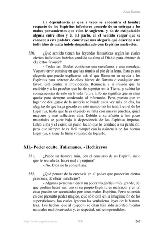 Allan Kardec
http://www.espiritismo.es FEE 263
La dependencia en que a veces se encuentra el hombre
respecto de los Espíritus inferiores procede de su entrega a los
malos pensamientos que ellos le sugieren, y no de estipulación
alguna entre ellos y él. El pacto, en el sentido vulgar que se
concede a esta palabra, constituye una alegoría que describe a un
individuo de mala índole simpatizando con Espíritus malévolos.
550. ¿Qué sentido tienen las leyendas fantásticas según las cuales
ciertos individuos habrían vendido su alma al Diablo para obtener de
él ciertos favores?
- Todas las fábulas contienen una enseñanza y una moraleja.
Vuestro error consiste en que las tomáis al pie de la letra. Esta es una
alegoría que puede explicarse así: el que llama en su ayuda a los
Espíritus para obtener de ellos bienes de fortuna o cualquier otro
favor, está contra la Providencia. Renuncia a la misión que ha
recibido y a las pruebas que ha de soportar en la Tierra, y sufrirá las
consecuencias de esto en la vida futura. Ello no significa que su alma
quede para siempre condenada al infortunio. Pero, puesto que en
lugar de desligarse de la materia se hunde cada vez más en ella, las
alegrías de que haya gozado en este mundo no las tendrá en el de los
Espíritus, hasta que haya expiado su falta con nuevas pruebas, quizá
mayores y más aflictivas aún. Debido a su afición a los goces
materiales se pone bajo la dependencia de los Espíritus impuros.
Entre ellos y él existe un pacto tácito que lo conduce a su perdición,
pero que siempre le es fácil romper con la asistencia de los buenos
Espíritus, si tiene la firme voluntad de lograrlo.
XII.- Poder oculto. Talismanes. - Hechiceros
551. ¿Puede un hombre ruin, con el concurso de un Espíritu malo
que le sea adicto, hacer mal al prójimo?
- No. Dios no lo consentiría.
552. ¿Qué pensar de la creencia en el poder que poseerían ciertas
personas, de obrar maleficios?
- Algunas personas tienen un poder magnético muy grande, del
que podrán hacer mal uso si su propio Espíritu es malvado, y en tal
caso pueden ser secundadas por otros malos Espíritus. Pero no creáis
en ese presunto poder mágico, que sólo está en la imaginación de los
supersticiosos, los cuales ignoran las verdaderas leyes de la Natura-
leza. Los hechos que al respecto se citan han sido acontecimientos
naturales mal observados y, en especial, mal comprendidos.
 