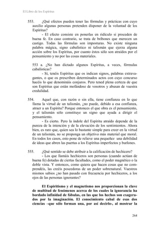 El Libro de los Espíritus
264
553. ¿Qué efectos pueden tener las fórmulas y prácticas con cuyo
auxilio algunas personas pretenden disponer de la voluntad de los
Espíritus?
- El efecto consiste en ponerlas en ridículo si proceden de
buena fe. En caso contrario, se trata de bribones que merecen un
castigo. Todas las fórmulas son imposturas. No existe ninguna
palabra mágica, signo cabalístico ni talismán que ejerza alguna
acción sobre los Espíritus, por cuanto éstos sólo son atraídos por el
pensamiento y no por las cosas materiales.
553 a. ¿No han dictado algunos Espíritus, a veces, fórmulas
cabalísticas?
- Sí, tenéis Espíritus que os indican signos, palabras extrava-
gantes, o que os prescriben determinados actos con cuyo concurso
hacéis lo que denomináis conjuros. Pero tened plena certeza de que
son Espíritus que están mofándose de vosotros y abusan de vuestra
credulidad.
554. Aquel que, con razón o sin ella, tiene confianza en lo que
llama la virtud de un talismán, ¿no puede, debido a esa confianza,
atraer a un Espíritu? Porque entonces el que obra es el pensamiento,
y el talismán sólo constituye un signo que ayuda a dirigir el
pensamiento.
- Es cierto. Pero la índole del Espíritu atraído depende de la
pureza de la intención y de la elevación de los sentimientos. Ahora
bien, es raro que, quien sea lo bastante simple para creer en la virtud
de un talismán, no se proponga un objetivo más material que moral.
En todos los casos, esto pone de relieve una pequeñez una debilidad
de ideas que abren las puertas a los Espíritus imperfectos y burlones.
555. ¿Qué sentido se debe atribuir a la calificación de hechicero?
- Los que llamáis hechiceros son personas (cuando actúan de
buena fe) dotadas de ciertas facultades, como el poder magnético o la
doble vista. Y entonces, como quiera que hacen cosas que no com-
prendéis, las creéis poseedoras de un poder sobrenatural. Vuestros
mismos sabios ¿no han pasado con frecuencia por hechiceros, a los
ojos de las personas ignorantes?
El Espiritismo y el magnetismo nos proporcionan la clave
de multitud de fenómenos acerca de los cuales la ignorancia ha
bordado infinidad de fábulas, en las que los hechos son exagera-
dos por la imaginación. El conocimiento cabal de esas dos
ciencias –que sólo forman una, por así decirlo-, al mostrar la
 