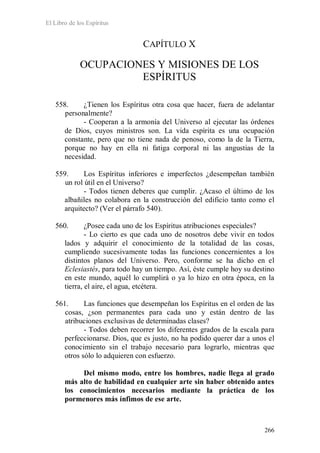 El Libro de los Espíritus
266
CAPÍTULO X
OCUPACIONES Y MISIONES DE LOS
ESPÍRITUS
558. ¿Tienen los Espíritus otra cosa que hacer, fuera de adelantar
personalmente?
- Cooperan a la armonía del Universo al ejecutar las órdenes
de Dios, cuyos ministros son. La vida espírita es una ocupación
constante, pero que no tiene nada de penoso, como la de la Tierra,
porque no hay en ella ni fatiga corporal ni las angustias de la
necesidad.
559. Los Espíritus inferiores e imperfectos ¿desempeñan también
un rol útil en el Universo?
- Todos tienen deberes que cumplir. ¿Acaso el último de los
albañiles no colabora en la construcción del edificio tanto como el
arquitecto? (Ver el párrafo 540).
560. ¿Posee cada uno de los Espíritus atribuciones especiales?
- Lo cierto es que cada uno de nosotros debe vivir en todos
lados y adquirir el conocimiento de la totalidad de las cosas,
cumpliendo sucesivamente todas las funciones concernientes a los
distintos planos del Universo. Pero, conforme se ha dicho en el
Eclesiastés, para todo hay un tiempo. Así, éste cumple hoy su destino
en este mundo, aquél lo cumplirá o ya lo hizo en otra época, en la
tierra, el aire, el agua, etcétera.
561. Las funciones que desempeñan los Espíritus en el orden de las
cosas, ¿son permanentes para cada uno y están dentro de las
atribuciones exclusivas de determinadas clases?
- Todos deben recorrer los diferentes grados de la escala para
perfeccionarse. Dios, que es justo, no ha podido querer dar a unos el
conocimiento sin el trabajo necesario para lograrlo, mientras que
otros sólo lo adquieren con esfuerzo.
Del mismo modo, entre los hombres, nadie llega al grado
más alto de habilidad en cualquier arte sin haber obtenido antes
los conocimientos necesarios mediante la práctica de los
pormenores más ínfimos de ese arte.
 