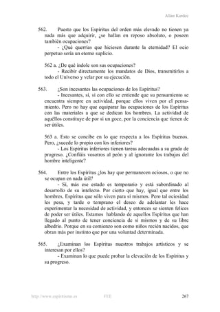 Allan Kardec
http://www.espiritismo.es FEE 267
562. Puesto que los Espíritus del orden más elevado no tienen ya
nada más que adquirir, ¿se hallan en reposo absoluto, o poseen
también ocupaciones?
- ¿Qué querrías que hiciesen durante la eternidad? El ocio
perpetuo sería un eterno suplicio.
562 a. ¿De qué índole son sus ocupaciones?
- Recibir directamente los mandatos de Dios, transmitirlos a
todo el Universo y velar por su ejecución.
563. ¿Son incesantes las ocupaciones de los Espíritus?
- Incesantes, sí, si con ello se entiende que su pensamiento se
encuentra siempre en actividad, porque ellos viven por el pensa-
miento. Pero no hay que equiparar las ocupaciones de los Espíritus
con las materiales a que se dedican los hombres. La actividad de
aquéllos constituye de por sí un goce, por la conciencia que tienen de
ser útiles.
563 a. Esto se concibe en lo que respecta a los Espíritus buenos.
Pero, ¿sucede lo propio con los inferiores?
- Los Espíritus inferiores tienen tareas adecuadas a su grado de
progreso. ¿Confiáis vosotros al peón y al ignorante los trabajos del
hombre inteligente?
564. Entre los Espíritus ¿los hay que permanecen ociosos, o que no
se ocupan en nada útil?
- Sí, más ese estado es temporario y está subordinado al
desarrollo de su intelecto. Por cierto que hay, igual que entre los
hombres, Espíritus que sólo viven para sí mismos. Pero tal ociosidad
les pesa, y tarde o temprano el deseo de adelantar les hace
experimentar la necesidad de actividad, y entonces se sienten felices
de poder ser útiles. Estamos hablando de aquellos Espíritus que han
llegado al punto de tener conciencia de sí mismos y de su libre
albedrío. Porque en su comienzo son como niños recién nacidos, que
obran más por instinto que por una voluntad determinada.
565. ¿Examinan los Espíritus nuestros trabajos artísticos y se
interesan por ellos?
- Examinan lo que puede probar la elevación de los Espíritus y
su progreso.
 