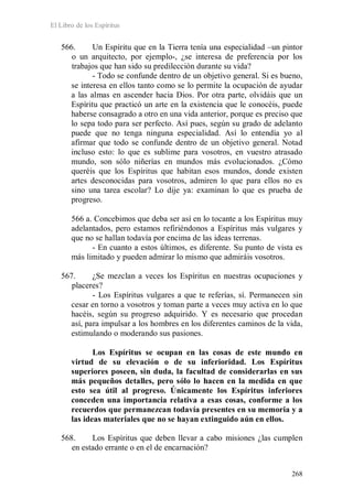 El Libro de los Espíritus
268
566. Un Espíritu que en la Tierra tenía una especialidad –un pintor
o un arquitecto, por ejemplo-, ¿se interesa de preferencia por los
trabajos que han sido su predilección durante su vida?
- Todo se confunde dentro de un objetivo general. Si es bueno,
se interesa en ellos tanto como se lo permite la ocupación de ayudar
a las almas en ascender hacia Dios. Por otra parte, olvidáis que un
Espíritu que practicó un arte en la existencia que le conocéis, puede
haberse consagrado a otro en una vida anterior, porque es preciso que
lo sepa todo para ser perfecto. Así pues, según su grado de adelanto
puede que no tenga ninguna especialidad. Así lo entendía yo al
afirmar que todo se confunde dentro de un objetivo general. Notad
incluso esto: lo que es sublime para vosotros, en vuestro atrasado
mundo, son sólo niñerías en mundos más evolucionados. ¿Cómo
queréis que los Espíritus que habitan esos mundos, donde existen
artes desconocidas para vosotros, admiren lo que para ellos no es
sino una tarea escolar? Lo dije ya: examinan lo que es prueba de
progreso.
566 a. Concebimos que deba ser así en lo tocante a los Espíritus muy
adelantados, pero estamos refiriéndonos a Espíritus más vulgares y
que no se hallan todavía por encima de las ideas terrenas.
- En cuanto a estos últimos, es diferente. Su punto de vista es
más limitado y pueden admirar lo mismo que admiráis vosotros.
567. ¿Se mezclan a veces los Espíritus en nuestras ocupaciones y
placeres?
- Los Espíritus vulgares a que te referías, sí. Permanecen sin
cesar en torno a vosotros y toman parte a veces muy activa en lo que
hacéis, según su progreso adquirido. Y es necesario que procedan
así, para impulsar a los hombres en los diferentes caminos de la vida,
estimulando o moderando sus pasiones.
Los Espíritus se ocupan en las cosas de este mundo en
virtud de su elevación o de su inferioridad. Los Espíritus
superiores poseen, sin duda, la facultad de considerarlas en sus
más pequeños detalles, pero sólo lo hacen en la medida en que
esto sea útil al progreso. Únicamente los Espíritus inferiores
conceden una importancia relativa a esas cosas, conforme a los
recuerdos que permanezcan todavía presentes en su memoria y a
las ideas materiales que no se hayan extinguido aún en ellos.
568. Los Espíritus que deben llevar a cabo misiones ¿las cumplen
en estado errante o en el de encarnación?
 