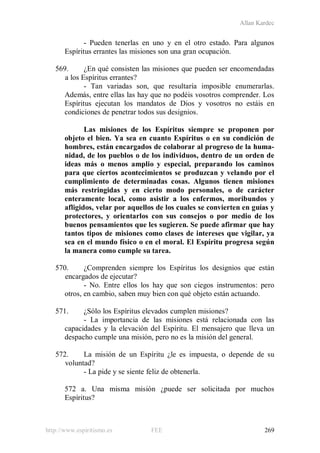 Allan Kardec
http://www.espiritismo.es FEE 269
- Pueden tenerlas en uno y en el otro estado. Para algunos
Espíritus errantes las misiones son una gran ocupación.
569. ¿En qué consisten las misiones que pueden ser encomendadas
a los Espíritus errantes?
- Tan variadas son, que resultaría imposible enumerarlas.
Además, entre ellas las hay que no podéis vosotros comprender. Los
Espíritus ejecutan los mandatos de Dios y vosotros no estáis en
condiciones de penetrar todos sus designios.
Las misiones de los Espíritus siempre se proponen por
objeto el bien. Ya sea en cuanto Espíritus o en su condición de
hombres, están encargados de colaborar al progreso de la huma-
nidad, de los pueblos o de los individuos, dentro de un orden de
ideas más o menos amplio y especial, preparando los caminos
para que ciertos acontecimientos se produzcan y velando por el
cumplimiento de determinadas cosas. Algunos tienen misiones
más restringidas y en cierto modo personales, o de carácter
enteramente local, como asistir a los enfermos, moribundos y
afligidos, velar por aquellos de los cuales se convierten en guías y
protectores, y orientarlos con sus consejos o por medio de los
buenos pensamientos que les sugieren. Se puede afirmar que hay
tantos tipos de misiones como clases de intereses que vigilar, ya
sea en el mundo físico o en el moral. El Espíritu progresa según
la manera como cumple su tarea.
570. ¿Comprenden siempre los Espíritus los designios que están
encargados de ejecutar?
- No. Entre ellos los hay que son ciegos instrumentos: pero
otros, en cambio, saben muy bien con qué objeto están actuando.
571. ¿Sólo los Espíritus elevados cumplen misiones?
- La importancia de las misiones está relacionada con las
capacidades y la elevación del Espíritu. El mensajero que lleva un
despacho cumple una misión, pero no es la misión del general.
572. La misión de un Espíritu ¿le es impuesta, o depende de su
voluntad?
- La pide y se siente feliz de obtenerla.
572 a. Una misma misión ¿puede ser solicitada por muchos
Espíritus?
 