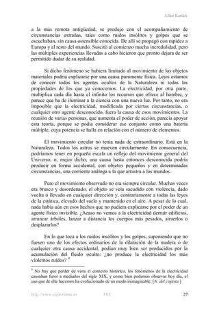 Allan Kardec
http://www.espiritismo.es FEE 27
a la más remota antigüedad, se produjo con el acompañamiento de
circunstancias extrañas, tales como ruidos insólitos y golpes que se
escuchaban, sin causa ostensible conocida. De allí se propagó con rapidez a
Europa y al resto del mundo. Suscitó al comienzo mucha incredulidad, pero
las múltiples experiencias llevadas a cabo hicieron que pronto dejara de ser
permitido dudar de su realidad.
Si dicho fenómeno se hubiera limitado al movimiento de los objetos
materiales podría explicarse por una causa puramente física. Lejos estamos
de conocer todos los agentes ocultos de la Naturaleza ni todas las
propiedades de los que ya conocemos. La electricidad, por otra parte,
multiplica cada día hasta el infinito los recursos que ofrece al hombre, y
parece que ha de iluminar a la ciencia con una nueva luz. Por tanto, no era
imposible que la electricidad, modificada por ciertas circunstancias, o
cualquier otro agente desconocido, fuera la causa de esos movimientos. La
reunión de varias personas, que aumenta el poder de acción, parecía apoyar
esta teoría, porque se podía considerar ese conjunto como una batería
múltiple, cuya potencia se halla en relación con el número de elementos.
El movimiento circular no tenía nada de extraordinario. Está en la
Naturaleza. Todos los astros se mueven circularmente. En consecuencia,
podríamos tener en pequeña escala un reflejo del movimiento general del
Universo; o, mejor dicho, una causa hasta entonces desconocida podría
producir en forma accidental, con objetos pequeños y en determinadas
circunstancias, una corriente análoga a la que arrastra a los mundos.
Pero el movimiento observado no era siempre circular. Muchas veces
era brusco y desordenado, el objeto se veía sacudido con violencia, dado
vuelta o llevado en cualquier dirección y, contrariamente a todas las leyes
de la estática, elevado del suelo y mantenido en el aire. A pesar de lo cual,
nada había aún en esos hechos que no pudiera explicarse por el poder de un
agente físico invisible. ¿Acaso no vemos a la electricidad derruir edificios,
arrancar árboles, lanzar a distancia los cuerpos más pesados, atraerlos o
desplazarlos?
En lo que toca a los ruidos insólitos y los golpes, suponiendo que no
fuesen uno de los efectos ordinarios de la dilatación de la madera o de
cualquier otra causa accidental, podían muy bien ser producidos por la
acumulación del fluido oculto: ¿no produce la electricidad los más
violentos ruidos? 9
9
No hay que perder de vista el contexto histórico, los fenómenos de la electricidad
causaban furor a mediados del siglo XIX, y como bien podemos observar hoy día, el
uso que de ella hacemos ha evolucionado de un modo inimaginable. [N. del copista.]
 