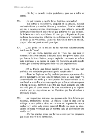 El Libro de los Espíritus
270
- Sí, hay a menudo varios postulantes, pero no a todos se
acepta.
573. ¿En qué consiste la misión de los Espíritus encarnados?
- En instruir a los hombres, cooperar en su adelanto, mejorar
sus instituciones por medios directos y materiales. Pero las misiones
son más o menos generales e importantes: el que cultiva la tierra está
cumpliendo una misión, así como el que gobierna o el que instruye.
En la Naturaleza todo se eslabona. Al paso que el Espíritu se depura
mediante la encarnación, colabora en esa forma en la realización de
las miras de la Providencia. Cada cual tiene en la Tierra su misión,
porque cada cual puede ser útil para algo.
574. ¿Cuál podrá ser la misión de las personas voluntariamente
inútiles en la Tierra?
- Hay, en efecto, personas que no viven más que para sí
mismas y no saben tornarse útiles para nada. Son pobres seres a los
que hemos de tener lástima, porque expiarán cruelmente su volun-
taria inutilidad, y su castigo se inicia con frecuencia en este mundo
mismo, por el tedio y el disgusto de la vida que experimentan.
574 a. Puesto que tenían ocasión de elegir, ¿por qué han
preferido una existencia que en nada podía beneficiarles?
- Entre los Espíritus los hay también perezosos, que retroceden
ante la perspectiva de una vida de trabajo. Dios les deja hacer. Ya
comprenderán más tarde, y a sus expensas, los inconvenientes de su
inutilidad, y serán los primeros en pedir que se les permita recuperar
el tiempo perdido. También es posible que hayan escogido una vida
más útil, pero al poner manos a la obra renunciaron y se dejaron
arrastrar por las sugestiones de los Espíritus que los alentaban a
entregarse al ocio.
575. Las ocupaciones comunes nos parecen más bien deberes que
misiones, propiamente dichas. La misión, según la idea que se
atribuye a esta palabra, tiene un carácter de importancia menos
exclusiva y, sobre todo, menos personal. Desde este punto de vista,
¿cómo se puede reconocer que un hombre tiene en este mundo una
misión real?
- Por las grandes cosas que llevan a cabo; por los progresos
que ayuda a hacer a sus semejantes.
 