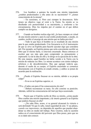 Allan Kardec
http://www.espiritismo.es FEE 271
576. Los hombres a quienes ha tocado una misión importante
¿estaban predestinados a ella antes de su nacimiento? Y ¿tienen
conocimiento de la misma?
- En ocasiones, sí. Pero casi siempre la desconocen. Sólo
tienen un objetivo vago al venir a la Tierra. Su misión se va
diseñando con posterioridad a su nacimiento, y conforme a las
circunstancias. Dios los impulsa por el camino en el que deben
cumplir sus designios.
577. Cuando un hombre realiza algo útil, ¿lo hace siempre en virtud
de una misión anterior y para la cual estaba predestinado, o puede, en
cambio, recibir el encargo de una misión que no había previsto?
- Todo lo que hace el hombre no es resultado de una misión
para la que estaba predestinado. Con frecuencia es él el instrumento
de que se sirve un Espíritu para hacerle ejecutar algo que considera
útil. Por ejemplo, un Espíritu piensa que sería conveniente escribir un
libro que él mismo haría, si estuviera encarnado. Busca entonces al
escritor que sea más apto para comprender su pensamiento y
expresarlo. Le da la idea de ello y lo dirige en la ejecución de la obra.
De esta manera, aquel hombre no había venido a la Tierra con la
misión de redactar ese libro. Lo mismo acontece con ciertos trabajos
artísticos o de descubrimientos. Hay que agregar todavía que,
durante el sueño de su cuerpo, el Espíritu encarnado se comunica
directamente con el Espíritu en estado errante, y ambos se ponen de
acuerdo para la realización.
578. ¿Puede el Espíritu fracasar en su misión, debido a su propia
culpa?
- Si no es un Espíritus superior, sí.
578 a. ¿Cuáles son para él las consecuencias de esto?
- Deberá recomenzar su tarea. En ello consiste su punición.
Además, sufrirá las consecuencias del mal que haya ocasionado.
579. Puesto que el Espíritu recibe de Dios su misión, ¿cómo puede
Dios confiar una misión importante y de interés general a un Espíritu
que pudiera fracasar en ella?
- ¿No sabe Dios, acaso, si su general alcanzará la victoria o
será derrotado? Sí que lo sabe, tened seguridad de esto. Y sus planes,
cuando son importantes, no dependen de aquellos que puedan aban-
donar su obra en medio del trabajo. Para vosotros, toda la cuestión
radica en el conocimiento del porvenir que Dios posee, pero que no
os es dado aún conocer.
 