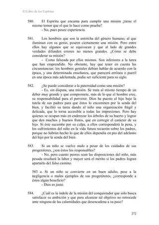 El Libro de los Espíritus
272
580. El Espíritu que encarna para cumplir una misión ¿tiene el
mismo temor que el que lo hace como prueba?
- No, pues posee experiencia.
581. Los hombres que son la antorcha del género humano, al que
iluminan con su genio, poseen ciertamente una misión. Pero entre
ellos hay algunos que se equivocan y que al lado de grandes
verdades difunden errores no menos grandes. ¿Cómo se debe
considerar su misión?
- Como falseada por ellos mismos. Son inferiores a la tarea
que han emprendido. No obstante, hay que tener en cuenta las
circunstancias: los hombres geniales debían hablar de acuerdo con la
época, y una determinada enseñanza, que parecerá errónea o pueril
en una época más adelantada, podía ser suficiente para su siglo.
582. ¿Se puede considerar a la paternidad como una misión?
- Es, sin disputa, una misión. Se trata al mismo tiempo de un
deber muy grande y que compromete, más de lo que el hombre cree,
su responsabilidad para el porvenir. Dios ha puesto al hijo bajo la
tutela de sus padres para que éstos lo encaminen por la senda del
bien, y facilitó su tarea dando al niño una organización frágil y
delicada, que lo torna accesible a todas las impresiones. Pero hay
quienes se ocupan más en enderezar los árboles de su huerto y lograr
que den muchos y buenos frutos, que en corregir el carácter de su
hijo. Si éste sucumbe por su culpa, a ellos corresponderá la pena, y
los sufrimientos del niño en la vida futura recaerán sobre los padres,
porque no habrán hecho lo que de ellos dependía en pro del adelanto
del hijo por la senda del bien.
583. Si un niño se vuelve malo a pesar de los cuidados de sus
progenitores, ¿son éstos los responsables?
- No, pero cuanto peores sean las disposiciones del niño, más
pesada resultará la labor y mayor será el mérito si los padres logran
apartarlo del falso camino.
583 a. Si un niño se convierte en un buen adulto, pese a la
negligencia o malos ejemplos de sus progenitores, ¿corresponde a
éstos algún beneficio?
- Dios es justo.
584. ¿Cuál es la índole de la misión del conquistador que sólo busca
satisfacer su ambición y que para alcanzar tal objetivo no retrocede
ante ninguna de las calamidades que desencadena a su paso?
 